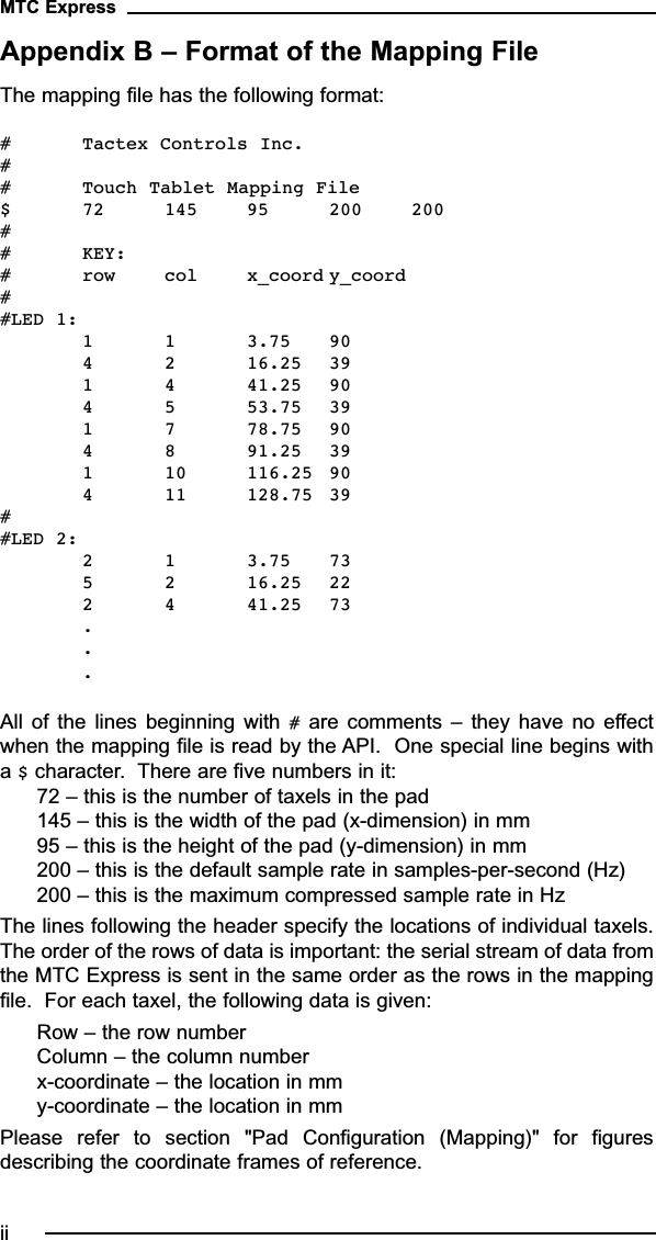 Appendix B – Format of the Mapping FileThe mapping file has the following format:# Tactex Controls Inc.## Touch Tablet Mapping File$ 72 145 95 200 200## KEY:# row col x_coord y_coord##LED 1: 1 1 3.75 904 2 16.25 391 4 41.25 904 5 53.75 391 7 78.75 904 8 91.25 391 10 116.25 904 11 128.75 39##LED 2: 2 1 3.75 735 2 16.25 222 4 41.25 73...All  of  the  lines  beginning  with  #are  comments  –  they  have  no  effectwhen the mapping file is read by the API.  One special line begins witha $character.  There are five numbers in it:72 – this is the number of taxels in the pad145 – this is the width of the pad (x-dimension) in mm95 – this is the height of the pad (y-dimension) in mm200 – this is the default sample rate in samples-per-second (Hz)200 – this is the maximum compressed sample rate in HzThe lines following the header specify the locations of individual taxels.The order of the rows of data is important: the serial stream of data fromthe MTC Express is sent in the same order as the rows in the mappingfile.  For each taxel, the following data is given:Row – the row numberColumn – the column numberx-coordinate – the location in mmy-coordinate – the location in mmPlease  refer  to  section  &quot;Pad  Configuration  (Mapping)&quot;  for  figuresdescribing the coordinate frames of reference.MTC Expressii