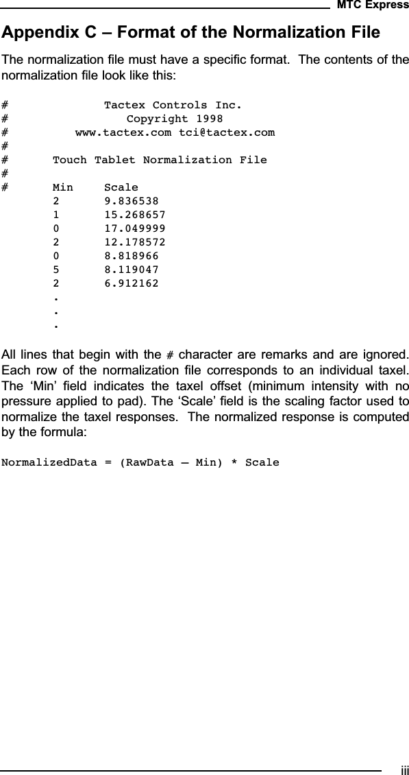 Appendix C – Format of the Normalization FileThe normalization file must have a specific format.  The contents of thenormalization file look like this:# Tactex Controls Inc.# Copyright 1998# www.tactex.com tci@tactex.com## Touch Tablet Normalization File## Min Scale2 9.8365381 15.2686570 17.0499992 12.1785720 8.8189665 8.1190472 6.912162...All lines that begin with the #character are remarks and are ignored.Each  row  of  the  normalization  file  corresponds  to  an  individual  taxel.The  ‘Min’ field  indicates  the  taxel  offset  (minimum  intensity  with  nopressure applied to pad). The ‘Scale’ field is the scaling factor used tonormalize the taxel responses.  The normalized response is computedby the formula:NormalizedData = (RawData – Min) * ScaleMTC Expressiii