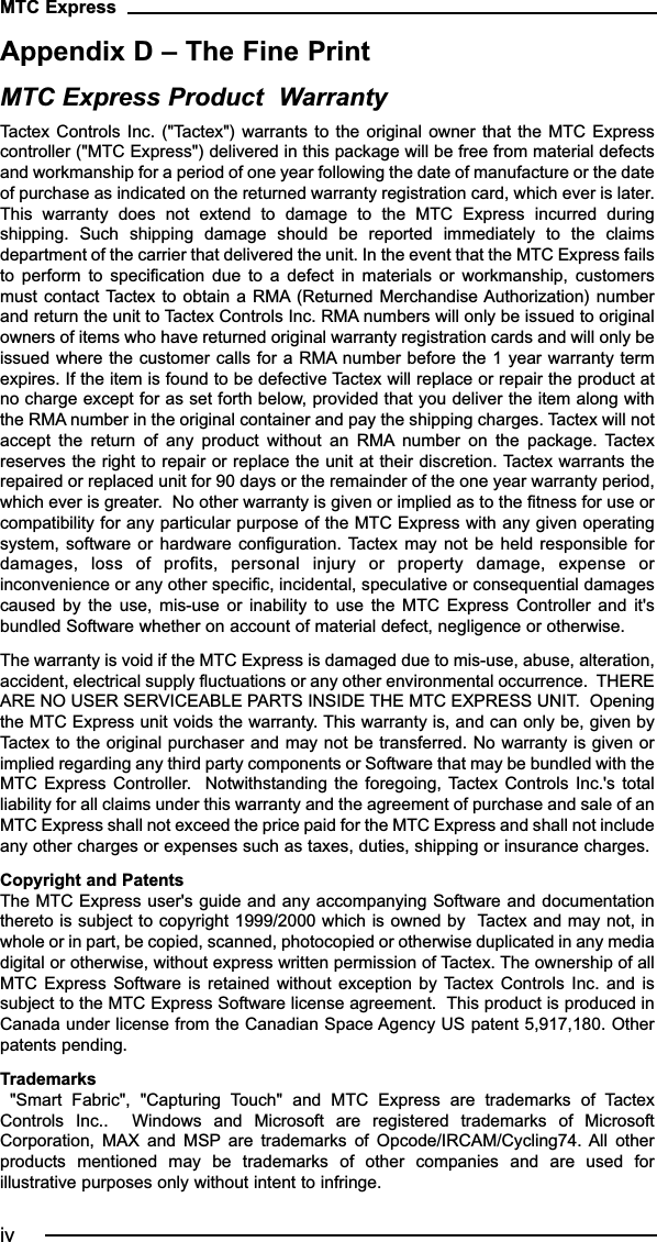 Appendix D – The Fine PrintMTC Express Product  WarrantyTactex Controls Inc. (&quot;Tactex&quot;) warrants  to the  original owner  that the  MTC Expresscontroller (&quot;MTC Express&quot;) delivered in this package will be free from material defectsand workmanship for a period of one year following the date of manufacture or the dateof purchase as indicated on the returned warranty registration card, which ever is later.This  warranty  does  not  extend  to  damage  to  the  MTC  Express  incurred  duringshipping.  Such  shipping  damage  should  be  reported  immediately  to  the  claimsdepartment of the carrier that delivered the unit. In the event that the MTC Express failsto  perform  to  specification  due  to  a  defect  in  materials  or  workmanship,  customersmust contact Tactex to obtain a  RMA (Returned Merchandise Authorization) numberand return the unit to Tactex Controls Inc. RMA numbers will only be issued to originalowners of items who have returned original warranty registration cards and will only beissued where the customer calls for a RMA number before the 1 year warranty termexpires. If the item is found to be defective Tactex will replace or repair the product atno charge except for as set forth below, provided that you deliver the item along withthe RMA number in the original container and pay the shipping charges. Tactex will notaccept  the  return  of  any  product  without  an  RMA number  on  the  package.  Tactexreserves the right to repair or replace the unit at their discretion. Tactex warrants therepaired or replaced unit for 90 days or the remainder of the one year warranty period,which ever is greater.  No other warranty is given or implied as to the fitness for use orcompatibility for any particular purpose of the MTC Express with any given operatingsystem, software  or hardware  configuration. Tactex  may not  be held  responsible fordamages,  loss  of  profits,  personal  injury  or  property  damage,  expense  orinconvenience or any other specific, incidental, speculative or consequential damagescaused  by  the  use,  mis-use  or  inability  to  use  the  MTC  Express  Controller  and  it&apos;sbundled Software whether on account of material defect, negligence or otherwise. The warranty is void if the MTC Express is damaged due to mis-use, abuse, alteration,accident, electrical supply fluctuations or any other environmental occurrence.  THEREARE NO USER SERVICEABLE PARTS INSIDE THE MTC EXPRESS UNIT.  Openingthe MTC Express unit voids the warranty. This warranty is, and can only be, given byTactex to the original purchaser and may not be transferred. No warranty is given orimplied regarding any third party components or Software that may be bundled with theMTC Express  Controller.   Notwithstanding the  foregoing, Tactex  Controls Inc.&apos;s  totalliability for all claims under this warranty and the agreement of purchase and sale of anMTC Express shall not exceed the price paid for the MTC Express and shall not includeany other charges or expenses such as taxes, duties, shipping or insurance charges. Copyright and Patents The MTC Express user&apos;s guide and any accompanying Software and documentationthereto is subject to copyright 1999/2000 which is owned by  Tactex and may not, inwhole or in part, be copied, scanned, photocopied or otherwise duplicated in any mediadigital or otherwise, without express written permission of Tactex. The ownership of allMTC Express Software  is  retained without exception  by Tactex Controls Inc.  and  issubject to the MTC Express Software license agreement.  This product is produced inCanada under license from the Canadian Space Agency US patent 5,917,180. Otherpatents pending.Trademarks &quot;Smart  Fabric&quot;,  &quot;Capturing  Touch&quot;  and  MTC  Express  are  trademarks  of  TactexControls  Inc..    Windows  and  Microsoft  are  registered  trademarks  of  MicrosoftCorporation,  MAX  and  MSP are  trademarks  of  Opcode/IRCAM/Cycling74.  All  otherproducts  mentioned  may  be  trademarks  of  other  companies  and  are  used  forillustrative purposes only without intent to infringe. MTC Expressiv