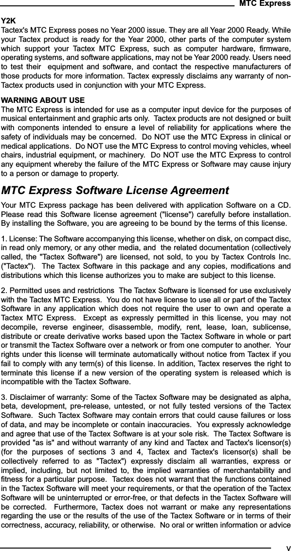 Y2K Tactex&apos;s MTC Express poses no Year 2000 issue. They are all Year 2000 Ready. Whileyour Tactex  product is  ready for  the Year 2000,  other parts  of the  computer systemwhich  support  your  Tactex  MTC  Express,  such  as  computer  hardware,  firmware,operating systems, and software applications, may not be Year 2000 ready. Users needto  test  their    equipment  and  software,  and  contact  the  respective  manufacturers  ofthose products for more information. Tactex expressly disclaims any warranty of non-Tactex products used in conjunction with your MTC Express.WARNING ABOUT USE The MTC Express is intended for use as a computer input device for the purposes ofmusical entertainment and graphic arts only.  Tactex products are not designed or builtwith  components  intended  to  ensure  a  level  of  reliability  for  applications  where  thesafety of individuals may be concerned.  Do NOT use the MTC Express in clinical ormedical applications.  Do NOT use the MTC Express to control moving vehicles, wheelchairs, industrial equipment, or machinery.  Do NOT use the MTC Express to controlany equipment whereby the failure of the MTC Express or Software may cause injuryto a person or damage to property.MTC Express Software License Agreement Your MTC Express  package has been delivered with  application Software  on a CD.Please read  this Software  license agreement (&quot;license&quot;) carefully before  installation.By installing the Software, you are agreeing to be bound by the terms of this license.  1. License: The Software accompanying this license, whether on disk, on compact disc,in read only memory, or any other media, and  the related documentation (collectivelycalled, the &quot;Tactex Software&quot;)  are  licensed, not sold,  to you by  Tactex  Controls Inc.(&quot;Tactex&quot;).   The  Tactex  Software  in this package  and  any  copies, modifications anddistributions which this license authorizes you to make are subject to this license.  2. Permitted uses and restrictions  The Tactex Software is licensed for use exclusivelywith the Tactex MTC Express.  You do not have license to use all or part of the TactexSoftware  in  any  application  which  does  not  require  the  user  to  own  and  operate  aTactex  MTC  Express.    Except  as  expressly  permitted  in  this  license,  you  may  notdecompile,  reverse  engineer,  disassemble,  modify,  rent,  lease,  loan,  sublicense,distribute or create derivative works based upon the Tactex Software in whole or partor transmit the Tactex Software over a network or from one computer to another.  Yourrights under this license will terminate automatically without notice from Tactex if youfail to comply with any term(s) of this license. In addition, Tactex reserves the right toterminate this license  if  a new  version  of the operating  system  is released which  isincompatible with the Tactex Software.3. Disclaimer of warranty: Some of the Tactex Software may be designated as alpha,beta,  development,  pre-release,  untested,  or  not  fully  tested  versions  of  the  TactexSoftware.  Such Tactex Software may contain errors that could cause failures or lossof data, and may be incomplete or contain inaccuracies.  You expressly acknowledgeand agree that use of the Tactex Software is at your sole risk.  The Tactex Software isprovided &quot;as is&quot; and without warranty of any kind and Tactex and Tactex&apos;s licensor(s)(for  the  purposes  of  sections  3  and  4,  Tactex  and  Tactex&apos;s  licensor(s)  shall  becollectively  referred  to  as  &quot;Tactex&quot;)  expressly  disclaim  all  warranties,  express  orimplied,  including,  but  not  limited  to,  the  implied  warranties  of  merchantability  andfitness for a particular purpose.  Tactex does not warrant that the functions containedin the Tactex Software will meet your requirements, or that the operation of the TactexSoftware will be uninterrupted or error-free, or that defects in the Tactex Software willbe  corrected.    Furthermore,  Tactex  does  not  warrant  or  make  any  representationsregarding the use or the results of the use of the Tactex Software or in terms of theircorrectness, accuracy, reliability, or otherwise.  No oral or written information or adviceMTC Expressv