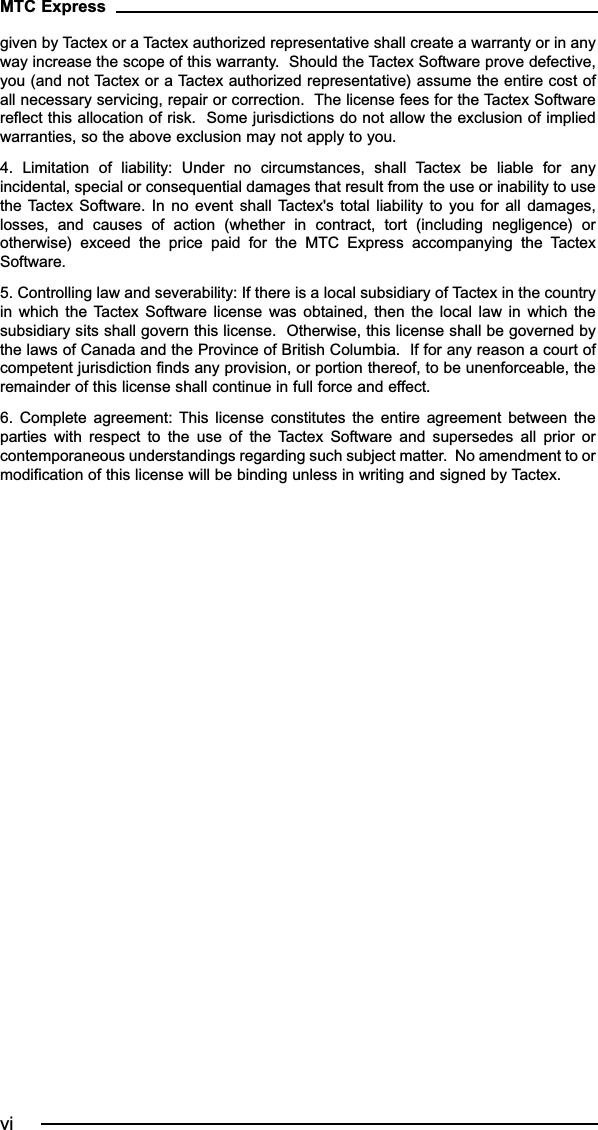 given by Tactex or a Tactex authorized representative shall create a warranty or in anyway increase the scope of this warranty.  Should the Tactex Software prove defective,you (and not Tactex or a Tactex authorized representative) assume the entire cost ofall necessary servicing, repair or correction.  The license fees for the Tactex Softwarereflect this allocation of risk.  Some jurisdictions do not allow the exclusion of impliedwarranties, so the above exclusion may not apply to you.  4.  Limitation  of  liability:  Under  no  circumstances,  shall  Tactex  be  liable  for  anyincidental, special or consequential damages that result from the use or inability to usethe Tactex Software.  In no  event  shall Tactex&apos;s  total  liability to  you  for all  damages,losses,  and  causes  of  action  (whether  in  contract,  tort  (including  negligence)  orotherwise)  exceed  the  price  paid  for  the  MTC  Express  accompanying  the  TactexSoftware.5. Controlling law and severability: If there is a local subsidiary of Tactex in the countryin  which  the Tactex  Software license was obtained, then the local law  in  which  thesubsidiary sits shall govern this license.  Otherwise, this license shall be governed bythe laws of Canada and the Province of British Columbia.  If for any reason a court ofcompetent jurisdiction finds any provision, or portion thereof, to be unenforceable, theremainder of this license shall continue in full force and effect.  6.  Complete  agreement:  This  license  constitutes  the  entire  agreement  between  theparties  with  respect  to  the  use  of  the  Tactex  Software  and  supersedes  all  prior  orcontemporaneous understandings regarding such subject matter.  No amendment to ormodification of this license will be binding unless in writing and signed by Tactex.MTC Expressvi