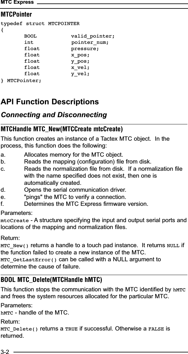 MTC Express3-2MTCPointertypedef struct MTCPOINTER {BOOL valid_pointer;int           pointer_num;float pressure;float x_pos;float y_pos;float x_vel;float y_vel;} MTCPointer;API Function DescriptionsConnecting and DisconnectingMTCHandle MTC_New(MTCCreate mtcCreate)This function creates an instance of a Tactex MTC object.  In theprocess, this function does the following:a. Allocates memory for the MTC object.b. Reads the mapping (configuration) file from disk.c. Reads the normalization file from disk.  If a normalization file with the name specified does not exist, then one is automatically created.d. Opens the serial communication driver.e. &quot;pings&quot; the MTC to verify a connection.f. Determines the MTC Express firmware version.Parameters:mtcCreate - A structure specifying the input and output serial ports andlocations of the mapping and normalization files.Return:MTC_New() returns a handle to a touch pad instance.  It returns NULL ifthe function failed to create a new instance of the MTC.MTC_GetLastError() can be called with a NULL argument todetermine the cause of failure.BOOL MTC_Delete(MTCHandle hMTC)This function stops the communication with the MTC identified by hMTCand frees the system resources allocated for the particular MTC.Parameters:hMTC - handle of the MTC.Return:MTC_Delete() returns a TRUE if successful. Otherwise a FALSE isreturned.