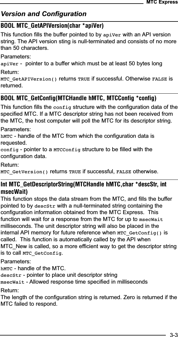 Version and ConfigurationBOOL MTC_GetAPIVersion(char *apiVer)This function fills the buffer pointed to by apiVer with an API versionstring. The API version sting is null-terminated and consists of no morethan 50 characters.Parameters:apiVer -  pointer to a buffer which must be at least 50 bytes longReturn:MTC_GetAPIVersion() returns TRUE if successful. Otherwise FALSE isreturned.BOOL MTC_GetConfig(MTCHandle hMTC, MTCConfig *config)This function fills the config structure with the configuration data of thespecified MTC. If a MTC descriptor string has not been received fromthe MTC, the host computer will poll the MTC for its descriptor string.Parameters:hMTC - handle of the MTC from which the configuration data isrequested.config - pointer to a MTCConfig structure to be filled with theconfiguration data.Return:MTC_GetVersion() returns TRUE if successful, FALSE otherwise.Int MTC_GetDescriptorString(MTCHandle hMTC,char *descStr, intmsecWait)This function stops the data stream from the MTC, and fills the bufferpointed to by descStr with a null-terminated string containing theconfiguration information obtained from the MTC Express.  Thisfunction will wait for a response from the MTC for up to msecWaitmilliseconds. The unit descriptor string will also be placed in theinternal API memory for future reference when MTC_GetConfig() iscalled.  This function is automatically called by the API whenMTC_New is called, so a more efficient way to get the descriptor stringis to call MTC_GetConfig.Parameters:hMTC - handle of the MTC.descStr - pointer to place unit descriptor stringmsecWait - Allowed response time specified in millisecondsReturn:The length of the configuration string is returned. Zero is returned if theMTC failed to respond.MTC Express3-3