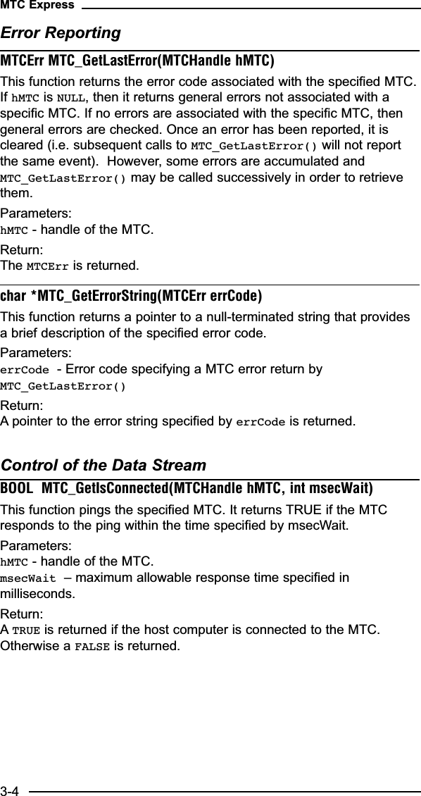 Error ReportingMTCErr MTC_GetLastError(MTCHandle hMTC)This function returns the error code associated with the specified MTC.If hMTC is NULL, then it returns general errors not associated with aspecific MTC. If no errors are associated with the specific MTC, thengeneral errors are checked. Once an error has been reported, it iscleared (i.e. subsequent calls to MTC_GetLastError() will not reportthe same event).  However, some errors are accumulated andMTC_GetLastError() may be called successively in order to retrievethem.Parameters:hMTC - handle of the MTC.Return:The MTCErr is returned.char *MTC_GetErrorString(MTCErr errCode)This function returns a pointer to a null-terminated string that providesa brief description of the specified error code.  Parameters:errCode - Error code specifying a MTC error return byMTC_GetLastError()Return:A pointer to the error string specified by errCode is returned.Control of the Data StreamBOOL  MTC_GetIsConnected(MTCHandle hMTC, int msecWait)This function pings the specified MTC. It returns TRUE if the MTCresponds to the ping within the time specified by msecWait.Parameters:hMTC - handle of the MTC.msecWait – maximum allowable response time specified inmilliseconds.Return:ATRUE is returned if the host computer is connected to the MTC.Otherwise a FALSE is returned.MTC Express3-4