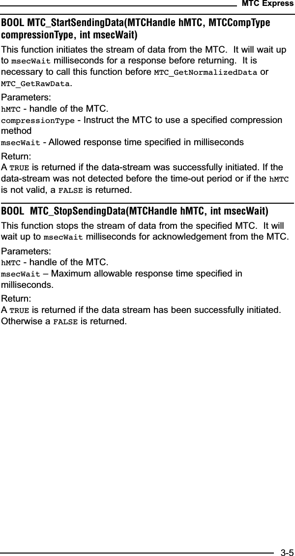 BOOL MTC_StartSendingData(MTCHandle hMTC, MTCCompTypecompressionType, int msecWait)This function initiates the stream of data from the MTC.  It will wait upto msecWait milliseconds for a response before returning.  It isnecessary to call this function before MTC_GetNormalizedData orMTC_GetRawData.Parameters:hMTC - handle of the MTC.compressionType - Instruct the MTC to use a specified compressionmethodmsecWait - Allowed response time specified in millisecondsReturn:ATRUE is returned if the data-stream was successfully initiated. If thedata-stream was not detected before the time-out period or if the hMTCis not valid, a FALSE is returned.BOOL  MTC_StopSendingData(MTCHandle hMTC, int msecWait)This function stops the stream of data from the specified MTC.  It willwait up to msecWait milliseconds for acknowledgement from the MTC.Parameters:hMTC - handle of the MTC.msecWait – Maximum allowable response time specified inmilliseconds.Return:ATRUE is returned if the data stream has been successfully initiated.Otherwise a FALSE is returned.MTC Express3-5