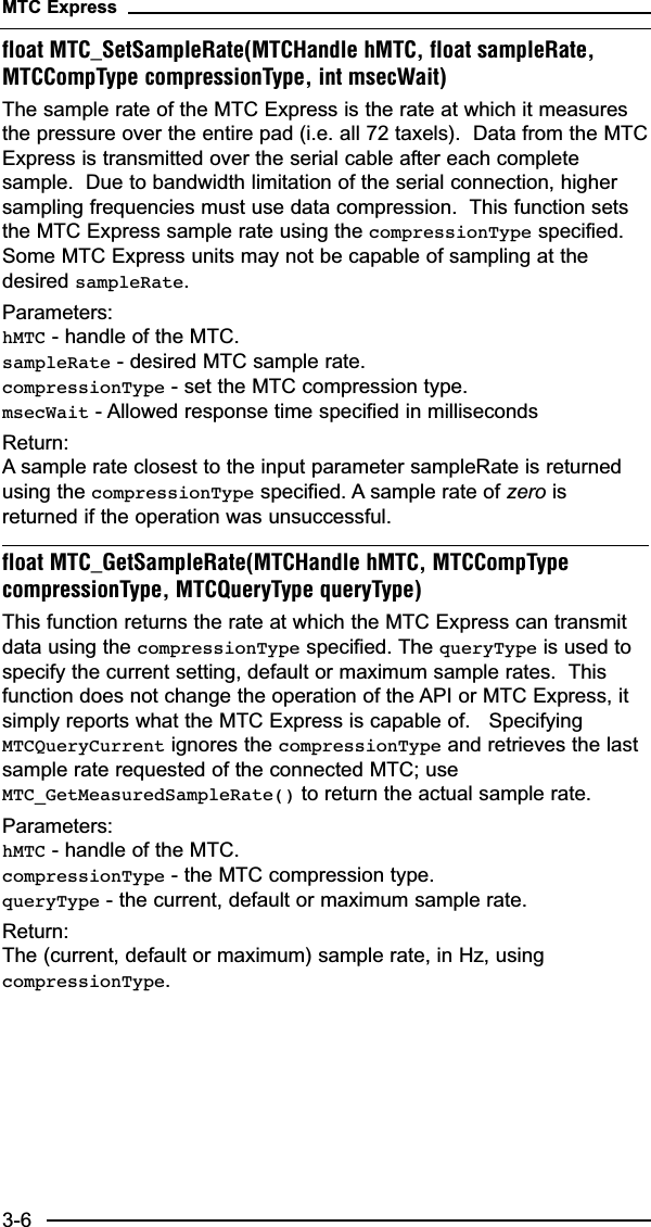 float MTC_SetSampleRate(MTCHandle hMTC, float sampleRate,MTCCompType compressionType, int msecWait)The sample rate of the MTC Express is the rate at which it measuresthe pressure over the entire pad (i.e. all 72 taxels).  Data from the MTCExpress is transmitted over the serial cable after each completesample.  Due to bandwidth limitation of the serial connection, highersampling frequencies must use data compression.  This function setsthe MTC Express sample rate using the compressionType specified.Some MTC Express units may not be capable of sampling at thedesired sampleRate.Parameters:hMTC - handle of the MTC.sampleRate - desired MTC sample rate.compressionType - set the MTC compression type.msecWait - Allowed response time specified in millisecondsReturn:A sample rate closest to the input parameter sampleRate is returnedusing the compressionType specified. A sample rate of zero isreturned if the operation was unsuccessful.float MTC_GetSampleRate(MTCHandle hMTC, MTCCompTypecompressionType, MTCQueryType queryType)This function returns the rate at which the MTC Express can transmitdata using the compressionType specified. The queryType is used tospecify the current setting, default or maximum sample rates.  Thisfunction does not change the operation of the API or MTC Express, itsimply reports what the MTC Express is capable of.   SpecifyingMTCQueryCurrent ignores the compressionType and retrieves the lastsample rate requested of the connected MTC; useMTC_GetMeasuredSampleRate() to return the actual sample rate.Parameters:hMTC - handle of the MTC.compressionType - the MTC compression type. queryType - the current, default or maximum sample rate.Return:The (current, default or maximum) sample rate, in Hz, usingcompressionType.MTC Express3-6