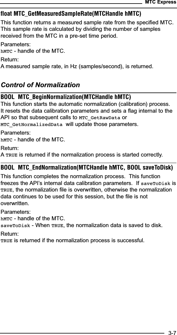 float MTC_GetMeasuredSampleRate(MTCHandle hMTC)This function returns a measured sample rate from the specified MTC.This sample rate is calculated by dividing the number of samplesreceived from the MTC in a pre-set time period.  Parameters:hMTC - handle of the MTC.Return:A measured sample rate, in Hz (samples/second), is returned.Control of NormalizationBOOL  MTC_BeginNormalization(MTCHandle hMTC)This function starts the automatic normalization (calibration) process.It resets the data calibration parameters and sets a flag internal to theAPI so that subsequent calls to MTC_GetRawData orMTC_GetNormalizedData will update those parameters.Parameters:hMTC - handle of the MTC.Return:ATRUE is returned if the normalization process is started correctly.BOOL  MTC_EndNormalization(MTCHandle hMTC, BOOL saveToDisk)This function completes the normalization process.  This functionfreezes the API’s internal data calibration parameters.  If saveToDisk isTRUE, the normalization file is overwritten, otherwise the normalizationdata continues to be used for this session, but the file is notoverwritten.Parameters:hMTC - handle of the MTC.saveToDisk - When TRUE, the normalization data is saved to disk.Return:TRUE is returned if the normalization process is successful.MTC Express3-7