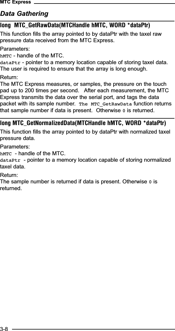 Data Gatheringlong  MTC_GetRawData(MTCHandle hMTC, WORD *dataPtr)This function fills the array pointed to by dataPtr with the taxel rawpressure data received from the MTC Express.Parameters:hMTC - handle of the MTC.dataPtr - pointer to a memory location capable of storing taxel data.The user is required to ensure that the array is long enough.Return:The MTC Express measures, or samples, the pressure on the touchpad up to 200 times per second.   After each measurement, the MTCExpress transmits the data over the serial port, and tags the datapacket with its sample number.  The MTC_GetRawData function returnsthat sample number if data is present.  Otherwise 0is returned.long MTC_GetNormalizedData(MTCHandle hMTC, WORD *dataPtr)This function fills the array pointed to by dataPtr with normalized taxelpressure data.Parameters:hMTC - handle of the MTC.dataPtr - pointer to a memory location capable of storing normalizedtaxel data.Return:The sample number is returned if data is present. Otherwise 0isreturned.MTC Express3-8