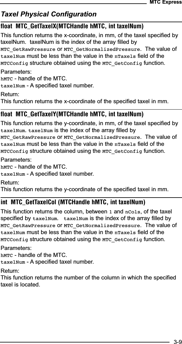 Taxel Physical Configurationfloat  MTC_GetTaxelX(MTCHandle hMTC, int taxelNum)This function returns the x-coordinate, in mm, of the taxel specified bytaxelNum.  taxelNum is the index of the array filled byMTC_GetRawPressure or MTC_GetNormalizedPressure.  The value oftaxelNum must be less than the value in the nTaxels field of theMTCConfig structure obtained using the MTC_GetConfig function.Parameters:hMTC - handle of the MTC.taxelNum - A specified taxel number.Return:This function returns the x-coordinate of the specified taxel in mm.float  MTC_GetTaxelY(MTCHandle hMTC, int taxelNum)This function returns the y-coordinate, in mm, of the taxel specified bytaxelNum. taxelNum is the index of the array filled byMTC_GetRawPressure or MTC_GetNormalizedPressure.  The value oftaxelNum must be less than the value in the nTaxels field of theMTCConfig structure obtained using the MTC_GetConfig function.Parameters:hMTC - handle of the MTC.taxelNum - A specified taxel number.Return:This function returns the y-coordinate of the specified taxel in mm.int  MTC_GetTaxelCol (MTCHandle hMTC, int taxelNum)This function returns the column, between 1and nCols, of the taxelspecified by taxelNum.  taxelNum is the index of the array filled byMTC_GetRawPressure or MTC_GetNormalizedPressure.  The value oftaxelNum must be less than the value in the nTaxels field of theMTCConfig structure obtained using the MTC_GetConfig function.Parameters:hMTC - handle of the MTC.taxelNum - A specified taxel number.Return:This function returns the number of the column in which the specifiedtaxel is located.MTC Express3-9