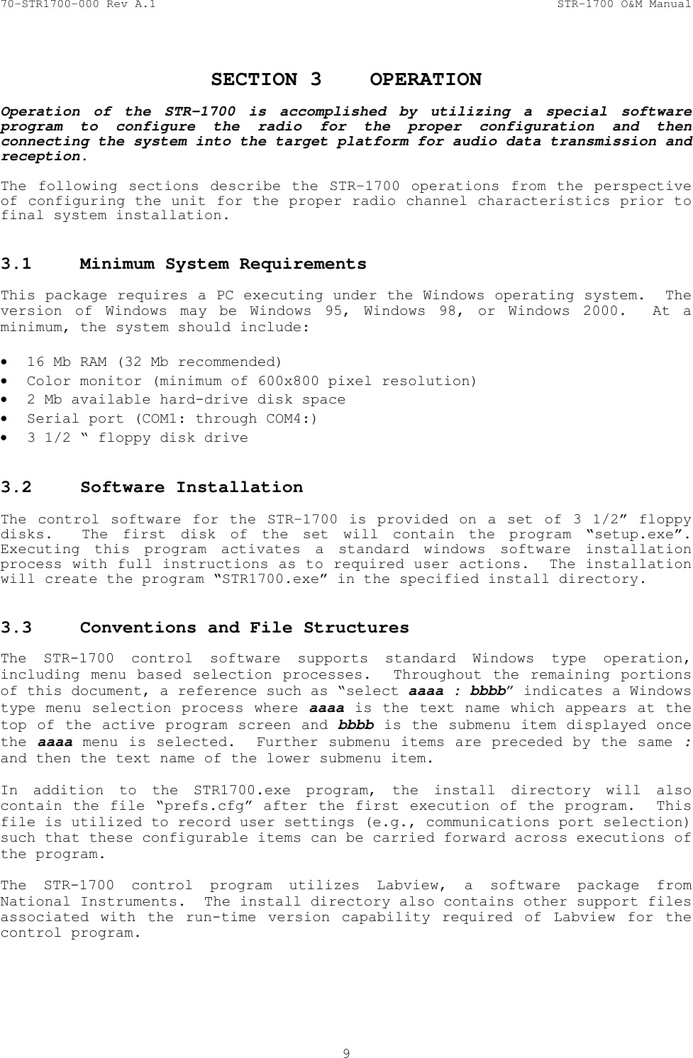 70-STR1700-000 Rev A.1  STR-1700 O&amp;M Manual  9  SECTION 3  OPERATION  Operation of the STR-1700 is accomplished by utilizing a special software program to configure the radio for the proper configuration and then connecting the system into the target platform for audio data transmission and reception.    The following sections describe the STR-1700 operations from the perspective of configuring the unit for the proper radio channel characteristics prior to final system installation.   3.1  Minimum System Requirements   This package requires a PC executing under the Windows operating system.  The version of Windows may be Windows 95, Windows 98, or Windows 2000.  At a minimum, the system should include:  &bull; 16 Mb RAM (32 Mb recommended) &bull; Color monitor (minimum of 600x800 pixel resolution) &bull; 2 Mb available hard-drive disk space &bull; Serial port (COM1: through COM4:) &bull; 3 1/2 &ldquo; floppy disk drive  3.2 Software Installation  The control software for the STR-1700 is provided on a set of 3 1/2&rdquo; floppy disks.  The first disk of the set will contain the program &ldquo;setup.exe&rdquo;.  Executing this program activates a standard windows software installation process with full instructions as to required user actions.  The installation will create the program &ldquo;STR1700.exe&rdquo; in the specified install directory.    3.3  Conventions and File Structures   The STR-1700 control software supports standard Windows type operation, including menu based selection processes.  Throughout the remaining portions of this document, a reference such as &ldquo;select aaaa : bbbb&rdquo; indicates a Windows type menu selection process where aaaa is the text name which appears at the top of the active program screen and bbbb is the submenu item displayed once the aaaa menu is selected.  Further submenu items are preceded by the same : and then the text name of the lower submenu item.  In addition to the STR1700.exe program, the install directory will also contain the file &ldquo;prefs.cfg&rdquo; after the first execution of the program.  This file is utilized to record user settings (e.g., communications port selection) such that these configurable items can be carried forward across executions of the program.  The STR-1700 control program utilizes Labview, a software package from National Instruments.  The install directory also contains other support files associated with the run-time version capability required of Labview for the control program. 