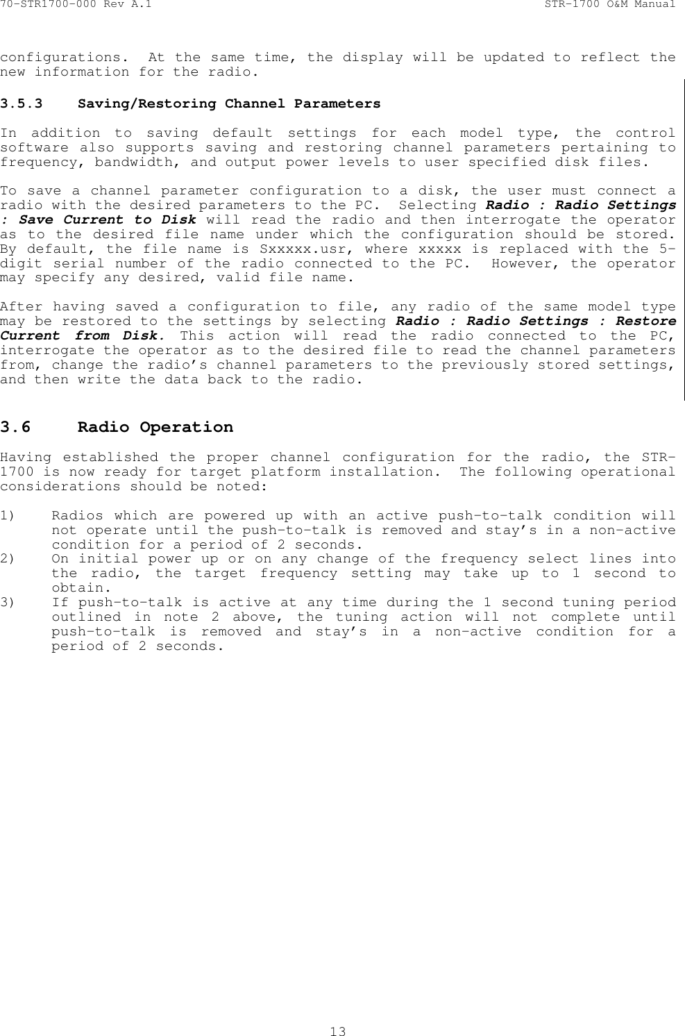 70-STR1700-000 Rev A.1  STR-1700 O&amp;M Manual  13  configurations.  At the same time, the display will be updated to reflect the new information for the radio. 3.5.3  Saving/Restoring Channel Parameters   In addition to saving default settings for each model type, the control software also supports saving and restoring channel parameters pertaining to frequency, bandwidth, and output power levels to user specified disk files.  To save a channel parameter configuration to a disk, the user must connect a radio with the desired parameters to the PC.  Selecting Radio : Radio Settings : Save Current to Disk will read the radio and then interrogate the operator as to the desired file name under which the configuration should be stored.  By default, the file name is Sxxxxx.usr, where xxxxx is replaced with the 5-digit serial number of the radio connected to the PC.  However, the operator may specify any desired, valid file name.  After having saved a configuration to file, any radio of the same model type may be restored to the settings by selecting Radio : Radio Settings : Restore Current from Disk. This action will read the radio connected to the PC, interrogate the operator as to the desired file to read the channel parameters from, change the radio&rsquo;s channel parameters to the previously stored settings, and then write the data back to the radio.  3.6  Radio Operation   Having established the proper channel configuration for the radio, the STR-1700 is now ready for target platform installation.  The following operational considerations should be noted:  1) Radios which are powered up with an active push-to-talk condition will not operate until the push-to-talk is removed and stay&rsquo;s in a non-active condition for a period of 2 seconds. 2) On initial power up or on any change of the frequency select lines into the radio, the target frequency setting may take up to 1 second to obtain. 3) If push-to-talk is active at any time during the 1 second tuning period outlined in note 2 above, the tuning action will not complete until push-to-talk is removed and stay&rsquo;s in a non-active condition for a period of 2 seconds. 