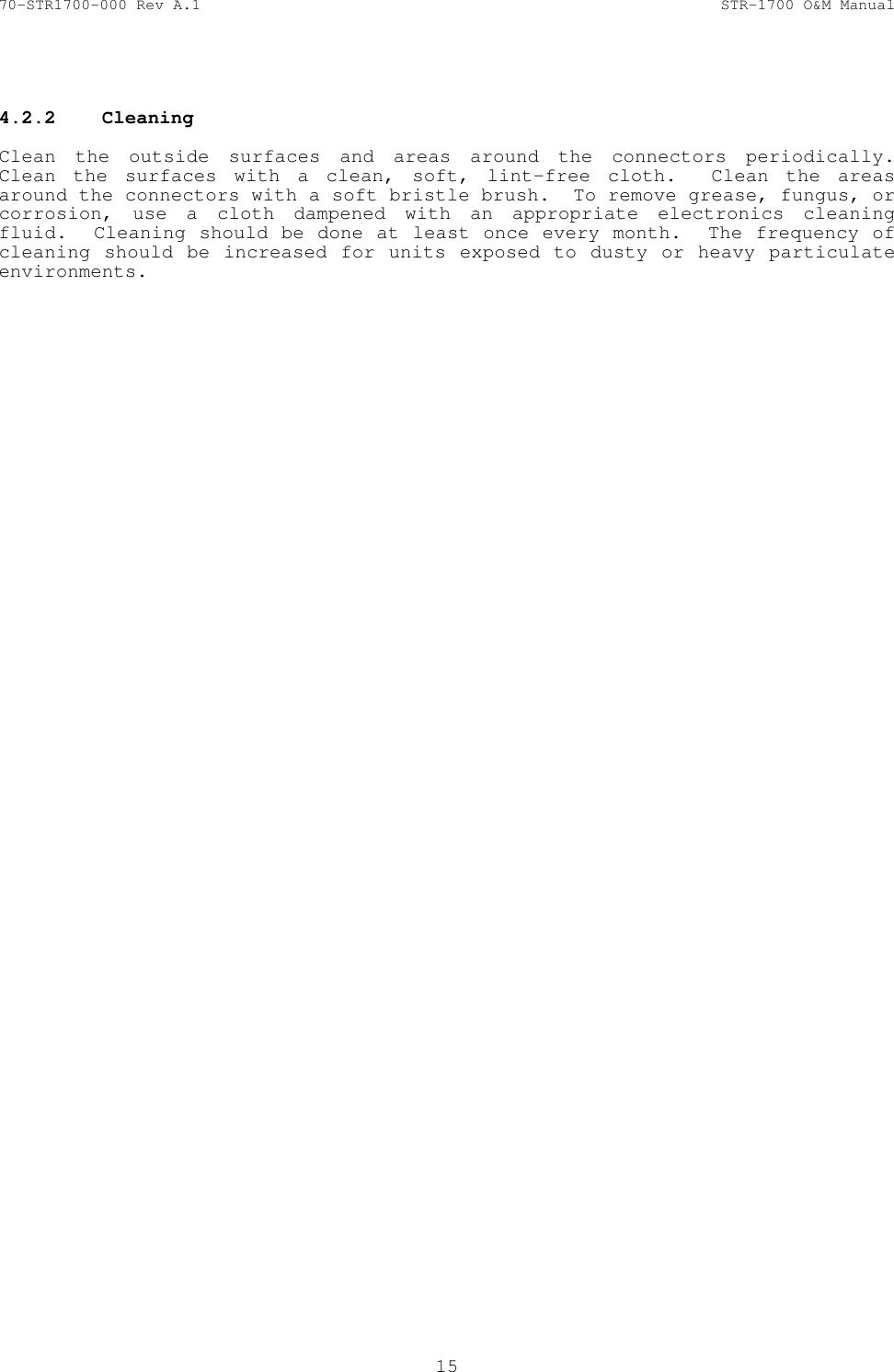 70-STR1700-000 Rev A.1  STR-1700 O&amp;M Manual  15   4.2.2  Cleaning    Clean the outside surfaces and areas around the connectors periodically.  Clean the surfaces with a clean, soft, lint-free cloth.  Clean the areas around the connectors with a soft bristle brush.  To remove grease, fungus, or corrosion, use a cloth dampened with an appropriate electronics cleaning fluid.  Cleaning should be done at least once every month.  The frequency of cleaning should be increased for units exposed to dusty or heavy particulate environments.   