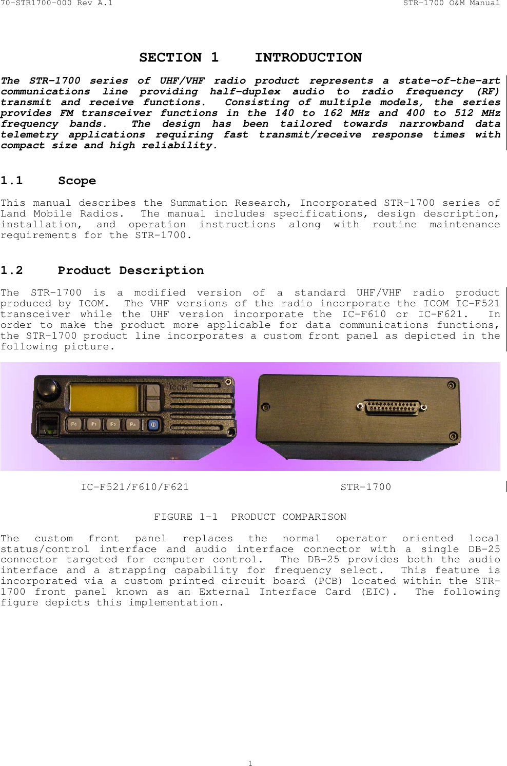 70-STR1700-000 Rev A.1  STR-1700 O&amp;M Manual  1  SECTION 1  INTRODUCTION  The STR-1700 series of UHF/VHF radio product represents a state-of-the-art communications line providing half-duplex audio to radio frequency (RF) transmit and receive functions.  Consisting of multiple models, the series provides FM transceiver functions in the 140 to 162 MHz and 400 to 512 MHz frequency bands.  The design has been tailored towards narrowband data telemetry applications requiring fast transmit/receive response times with compact size and high reliability.  1.1 Scope   This manual describes the Summation Research, Incorporated STR-1700 series of  Land Mobile Radios.  The manual includes specifications, design description, installation, and operation instructions along with routine maintenance requirements for the STR-1700.  1.2  Product Description   The STR-1700 is a modified version of a standard UHF/VHF radio product produced by ICOM.  The VHF versions of the radio incorporate the ICOM IC-F521 transceiver while the UHF version incorporate the IC-F610 or IC-F621.  In order to make the product more applicable for data communications functions, the STR-1700 product line incorporates a custom front panel as depicted in the following picture.      IC-F521/F610/F621  STR-1700  FIGURE 1-1  PRODUCT COMPARISON  The custom front panel replaces the normal operator oriented local status/control interface and audio interface connector with a single DB-25 connector targeted for computer control.  The DB-25 provides both the audio interface and a strapping capability for frequency select.  This feature is incorporated via a custom printed circuit board (PCB) located within the STR-1700 front panel known as an External Interface Card (EIC).  The following figure depicts this implementation. 