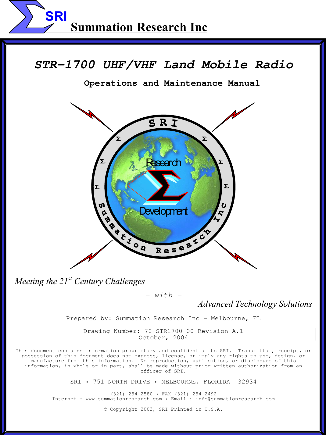  SRI Summation Research Inc   STR-1700 UHF/VHF Land Mobile Radio Operations and Maintenance Manual DevelopmentResear ch Meeting the 21st Century Challenges - with &ndash; Advanced Technology Solutions  Prepared by: Summation Research Inc &ndash; Melbourne, FL  Drawing Number: 70-STR1700-00 Revision A.1 October, 2004  This document contains information proprietary and confidential to SRI.  Transmittal, receipt, or possession of this document does not express, license, or imply any rights to use, design, or manufacture from this information.  No reproduction, publication, or disclosure of this information, in whole or in part, shall be made without prior written authorization from an officer of SRI.  SRI &bull; 751 NORTH DRIVE &bull; MELBOURNE, FLORIDA  32934  (321) 254-2580 &bull; FAX (321) 254-2492 Internet : www.summationresearch.com &bull; Email : info@summationresearch.com  &copy; Copyright 2003, SRI Printed in U.S.A. 