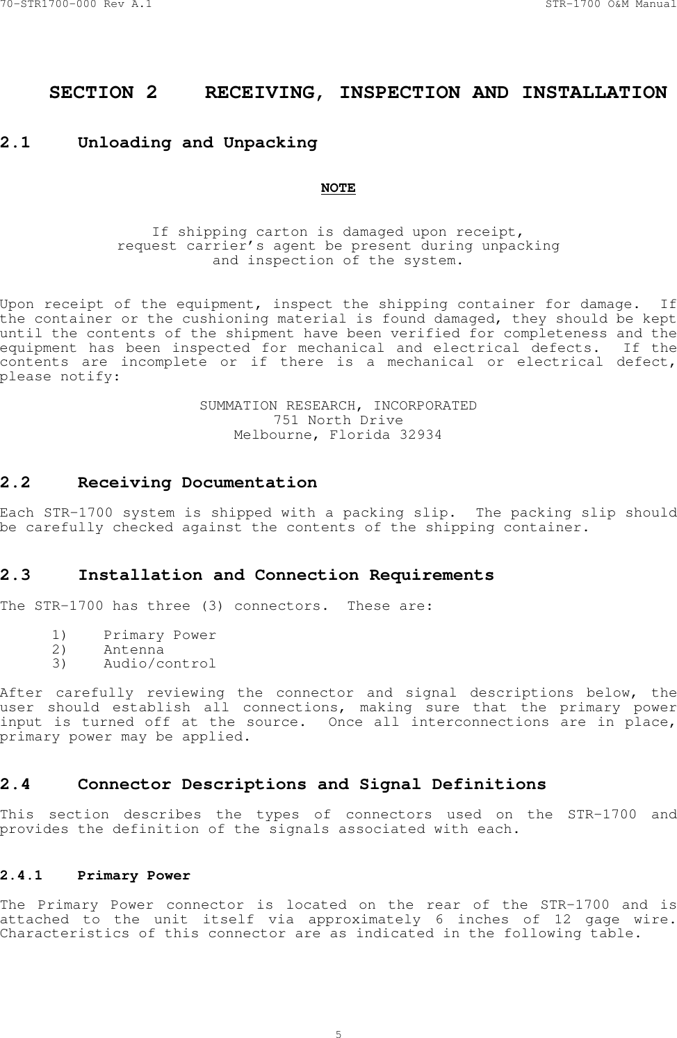 70-STR1700-000 Rev A.1  STR-1700 O&amp;M Manual  5   SECTION 2  RECEIVING, INSPECTION AND INSTALLATION  2.1  Unloading and Unpacking     NOTE   If shipping carton is damaged upon receipt, request carrier&rsquo;s agent be present during unpacking and inspection of the system.   Upon receipt of the equipment, inspect the shipping container for damage.  If the container or the cushioning material is found damaged, they should be kept until the contents of the shipment have been verified for completeness and the equipment has been inspected for mechanical and electrical defects.  If the contents are incomplete or if there is a mechanical or electrical defect, please notify:  SUMMATION RESEARCH, INCORPORATED 751 North Drive Melbourne, Florida 32934  2.2  Receiving Documentation    Each STR-1700 system is shipped with a packing slip.  The packing slip should be carefully checked against the contents of the shipping container.  2.3  Installation and Connection Requirements    The STR-1700 has three (3) connectors.  These are:  1) Primary Power 2) Antenna 3) Audio/control   After carefully reviewing the connector and signal descriptions below, the user should establish all connections, making sure that the primary power input is turned off at the source.  Once all interconnections are in place, primary power may be applied.  2.4  Connector Descriptions and Signal Definitions    This section describes the types of connectors used on the STR-1700 and provides the definition of the signals associated with each.  2.4.1  Primary Power    The Primary Power connector is located on the rear of the STR-1700 and is attached to the unit itself via approximately 6 inches of 12 gage wire.  Characteristics of this connector are as indicated in the following table.  