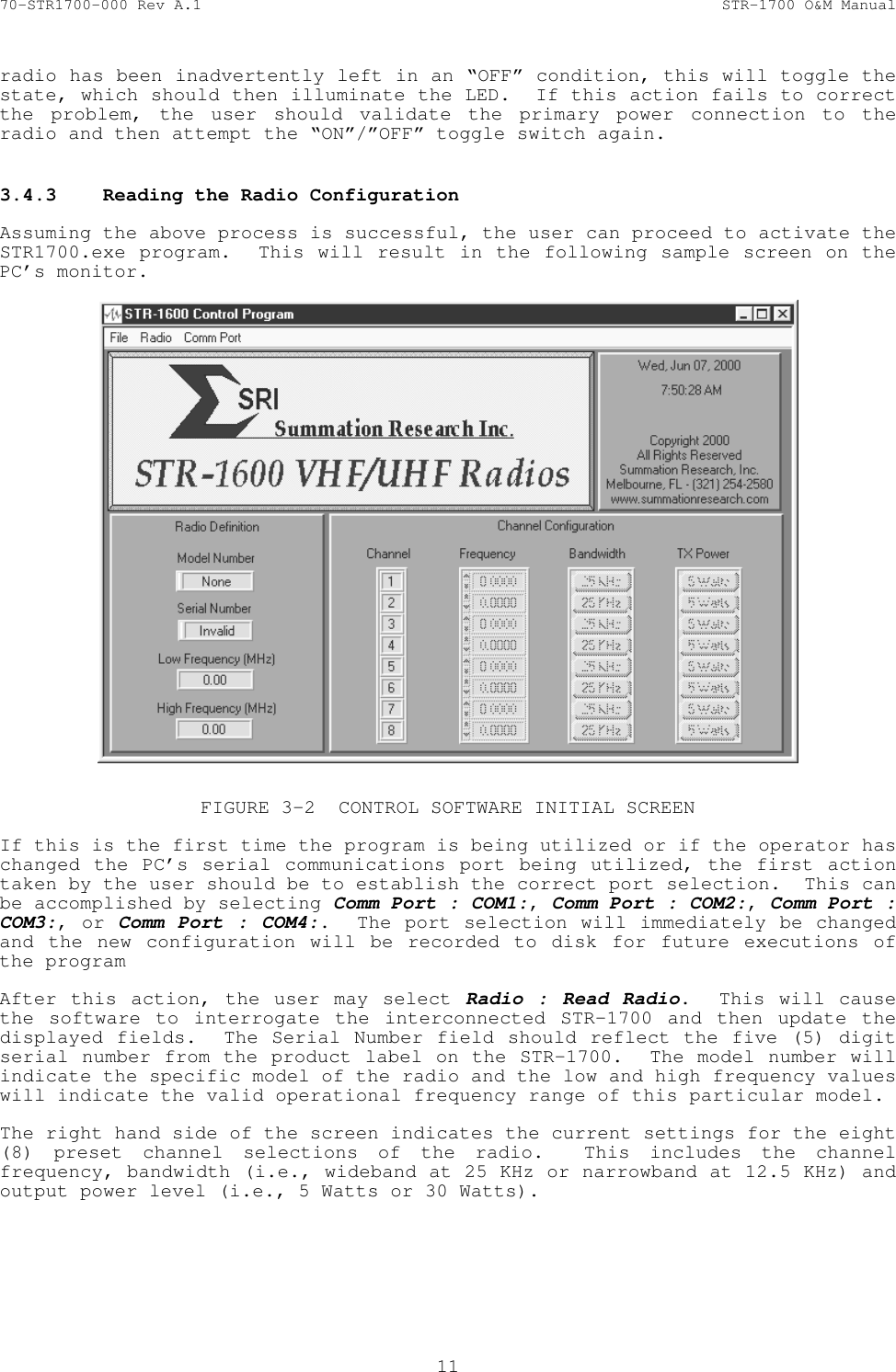 70-STR1700-000 Rev A.1  STR-1700 O&amp;M Manual  11  radio has been inadvertently left in an &ldquo;OFF&rdquo; condition, this will toggle the state, which should then illuminate the LED.  If this action fails to correct the problem, the user should validate the primary power connection to the radio and then attempt the &ldquo;ON&rdquo;/&rdquo;OFF&rdquo; toggle switch again.  3.4.3  Reading the Radio Configuration   Assuming the above process is successful, the user can proceed to activate the STR1700.exe program.  This will result in the following sample screen on the PC&rsquo;s monitor.    FIGURE 3-2  CONTROL SOFTWARE INITIAL SCREEN  If this is the first time the program is being utilized or if the operator has changed the PC&rsquo;s serial communications port being utilized, the first action taken by the user should be to establish the correct port selection.  This can be accomplished by selecting Comm Port : COM1:, Comm Port : COM2:, Comm Port : COM3:, or Comm Port : COM4:.  The port selection will immediately be changed and the new configuration will be recorded to disk for future executions of the program  After this action, the user may select Radio : Read Radio.  This will cause the software to interrogate the interconnected STR-1700 and then update the displayed fields.  The Serial Number field should reflect the five (5) digit serial number from the product label on the STR-1700.  The model number will indicate the specific model of the radio and the low and high frequency values will indicate the valid operational frequency range of this particular model.  The right hand side of the screen indicates the current settings for the eight (8) preset channel selections of the radio.  This includes the channel frequency, bandwidth (i.e., wideband at 25 KHz or narrowband at 12.5 KHz) and output power level (i.e., 5 Watts or 30 Watts). 