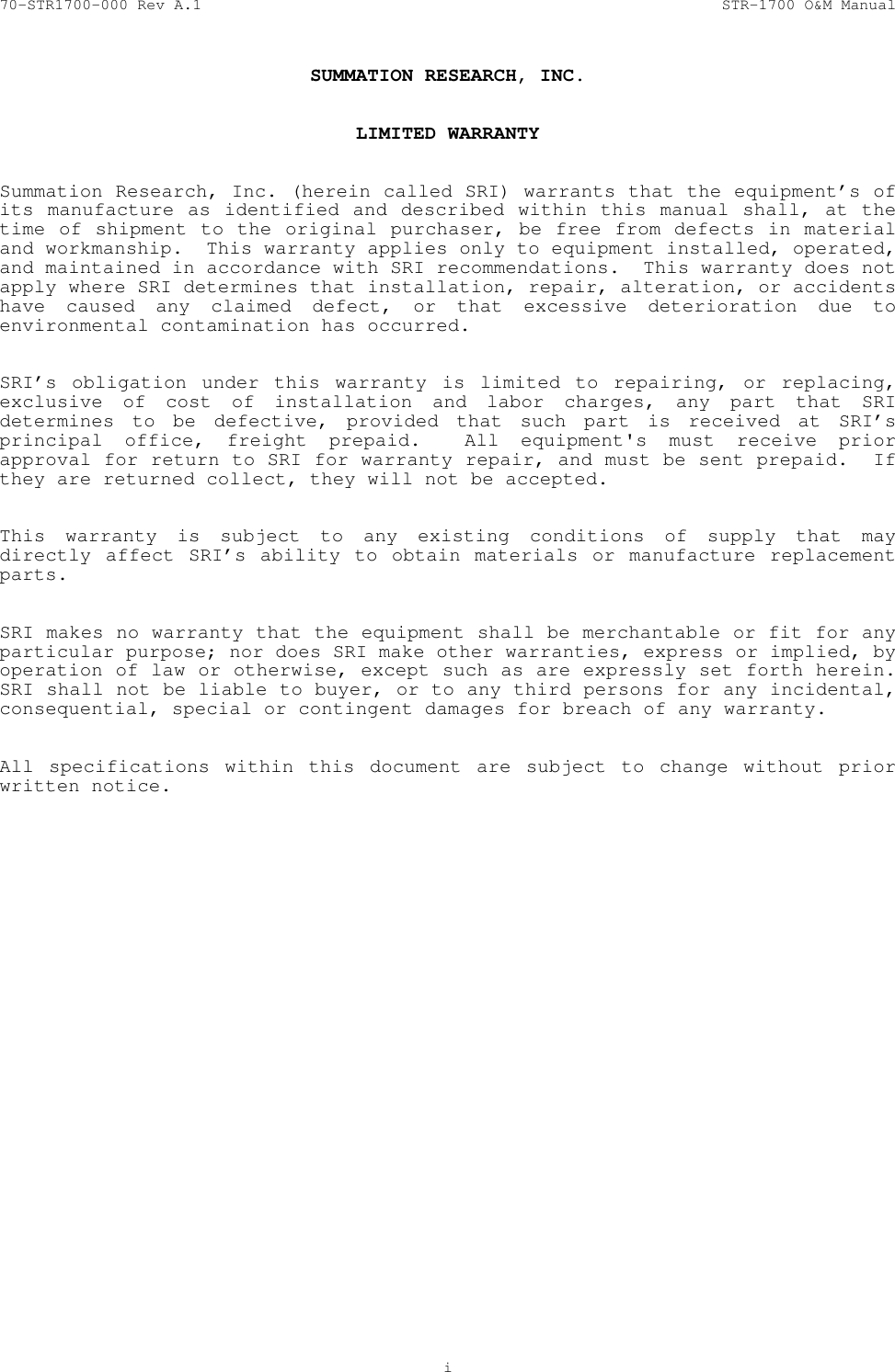 70-STR1700-000 Rev A.1  STR-1700 O&amp;M Manual   i  SUMMATION RESEARCH, INC.   LIMITED WARRANTY   Summation Research, Inc. (herein called SRI) warrants that the equipment&rsquo;s of its manufacture as identified and described within this manual shall, at the time of shipment to the original purchaser, be free from defects in material and workmanship.  This warranty applies only to equipment installed, operated, and maintained in accordance with SRI recommendations.  This warranty does not apply where SRI determines that installation, repair, alteration, or accidents have caused any claimed defect, or that excessive deterioration due to environmental contamination has occurred.   SRI&rsquo;s obligation under this warranty is limited to repairing, or replacing, exclusive of cost of installation and labor charges, any part that SRI determines to be defective, provided that such part is received at SRI&rsquo;s principal office, freight prepaid.  All equipment's must receive prior approval for return to SRI for warranty repair, and must be sent prepaid.  If they are returned collect, they will not be accepted.   This warranty is subject to any existing conditions of supply that may directly affect SRI&rsquo;s ability to obtain materials or manufacture replacement parts.   SRI makes no warranty that the equipment shall be merchantable or fit for any particular purpose; nor does SRI make other warranties, express or implied, by operation of law or otherwise, except such as are expressly set forth herein.  SRI shall not be liable to buyer, or to any third persons for any incidental, consequential, special or contingent damages for breach of any warranty.   All specifications within this document are subject to change without prior written notice.  0 