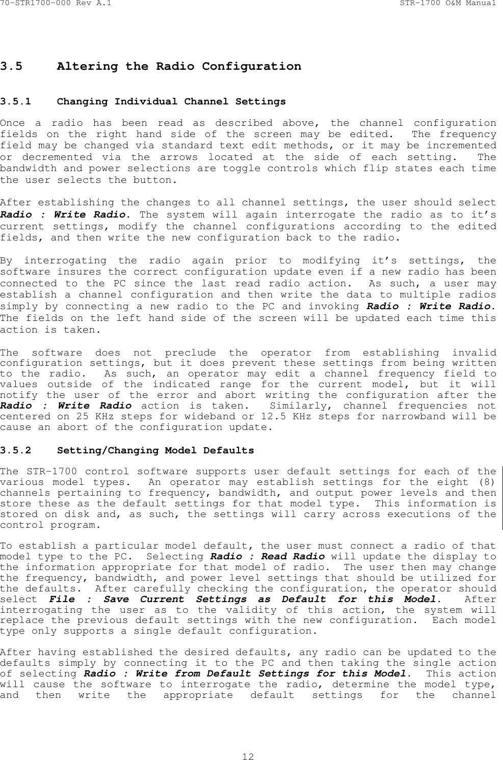 70-STR1700-000 Rev A.1  STR-1700 O&amp;M Manual  12   3.5  Altering the Radio Configuration   3.5.1  Changing Individual Channel Settings   Once a radio has been read as described above, the channel configuration fields on the right hand side of the screen may be edited.  The frequency field may be changed via standard text edit methods, or it may be incremented or decremented via the arrows located at the side of each setting.  The bandwidth and power selections are toggle controls which flip states each time the user selects the button.  After establishing the changes to all channel settings, the user should select Radio : Write Radio. The system will again interrogate the radio as to it&rsquo;s current settings, modify the channel configurations according to the edited fields, and then write the new configuration back to the radio.    By interrogating the radio again prior to modifying it&rsquo;s settings, the software insures the correct configuration update even if a new radio has been connected to the PC since the last read radio action.  As such, a user may establish a channel configuration and then write the data to multiple radios simply by connecting a new radio to the PC and invoking Radio : Write Radio.  The fields on the left hand side of the screen will be updated each time this action is taken.  The software does not preclude the operator from establishing invalid configuration settings, but it does prevent these settings from being written to the radio.  As such, an operator may edit a channel frequency field to values outside of the indicated range for the current model, but it will notify the user of the error and abort writing the configuration after the Radio : Write Radio action is taken.  Similarly, channel frequencies not centered on 25 KHz steps for wideband or 12.5 KHz steps for narrowband will be cause an abort of the configuration update. 3.5.2  Setting/Changing Model Defaults   The STR-1700 control software supports user default settings for each of the various model types.  An operator may establish settings for the eight (8) channels pertaining to frequency, bandwidth, and output power levels and then store these as the default settings for that model type.  This information is stored on disk and, as such, the settings will carry across executions of the control program.  To establish a particular model default, the user must connect a radio of that model type to the PC.  Selecting Radio : Read Radio will update the display to the information appropriate for that model of radio.  The user then may change the frequency, bandwidth, and power level settings that should be utilized for the defaults.  After carefully checking the configuration, the operator should select  File : Save Current Settings as Default for this Model.  After interrogating the user as to the validity of this action, the system will replace the previous default settings with the new configuration.  Each model type only supports a single default configuration.  After having established the desired defaults, any radio can be updated to the defaults simply by connecting it to the PC and then taking the single action of selecting Radio : Write from Default Settings for this Model.  This action will cause the software to interrogate the radio, determine the model type, and then write the appropriate default settings for the channel 