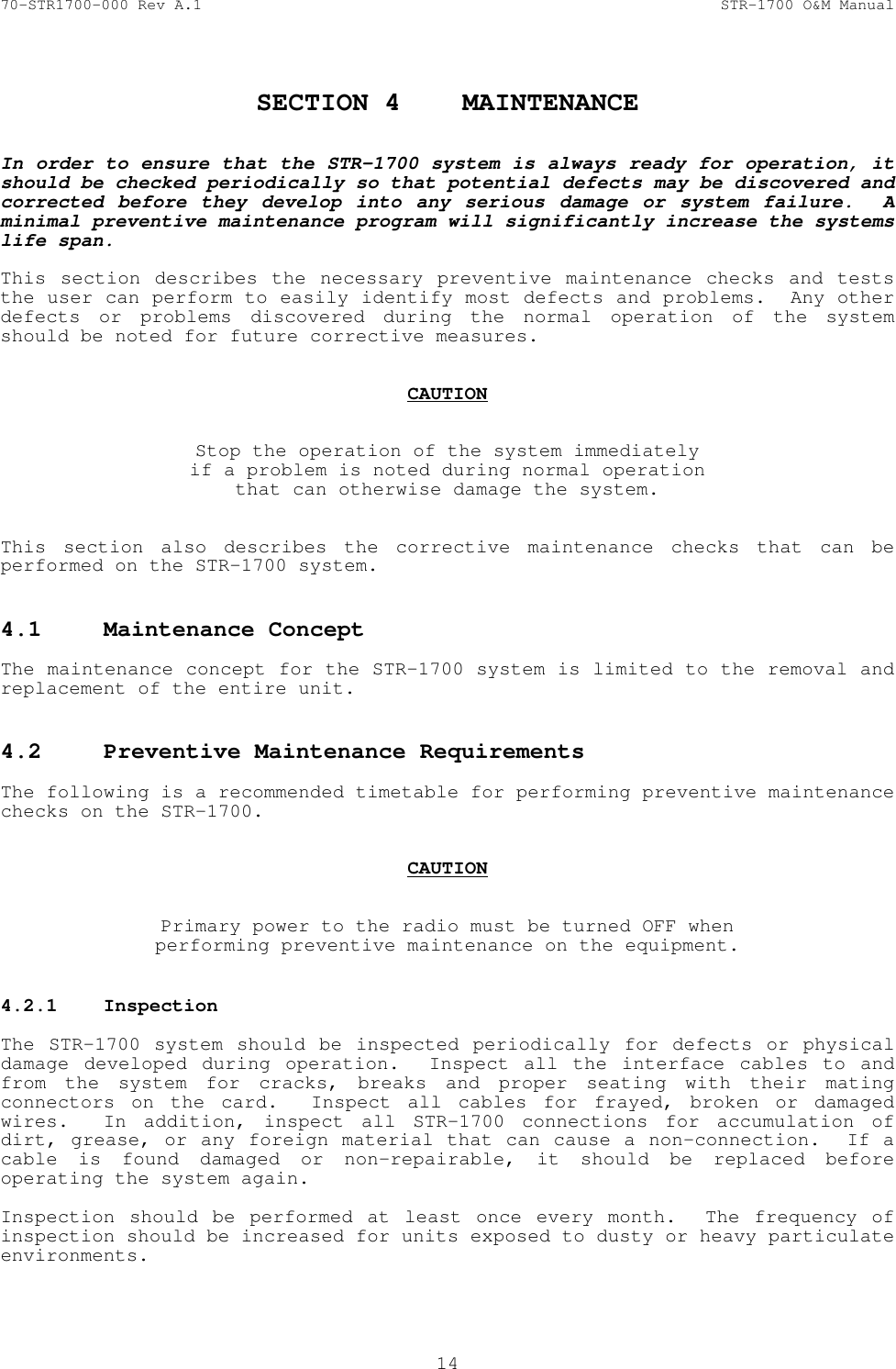 70-STR1700-000 Rev A.1  STR-1700 O&amp;M Manual  14  SECTION 4  MAINTENANCE   In order to ensure that the STR-1700 system is always ready for operation, it should be checked periodically so that potential defects may be discovered and corrected before they develop into any serious damage or system failure.  A minimal preventive maintenance program will significantly increase the systems life span.  This section describes the necessary preventive maintenance checks and tests the user can perform to easily identify most defects and problems.  Any other defects or problems discovered during the normal operation of the system should be noted for future corrective measures.   CAUTION   Stop the operation of the system immediately if a problem is noted during normal operation that can otherwise damage the system.   This section also describes the corrective maintenance checks that can be performed on the STR-1700 system.    4.1  Maintenance Concept    The maintenance concept for the STR-1700 system is limited to the removal and replacement of the entire unit.    4.2  Preventive Maintenance Requirements    The following is a recommended timetable for performing preventive maintenance checks on the STR-1700.   CAUTION   Primary power to the radio must be turned OFF when performing preventive maintenance on the equipment.  4.2.1  Inspection    The STR-1700 system should be inspected periodically for defects or physical damage developed during operation.  Inspect all the interface cables to and from the system for cracks, breaks and proper seating with their mating connectors on the card.  Inspect all cables for frayed, broken or damaged wires.  In addition, inspect all STR-1700 connections for accumulation of dirt, grease, or any foreign material that can cause a non-connection.  If a cable is found damaged or non-repairable, it should be replaced before operating the system again.  Inspection should be performed at least once every month.  The frequency of inspection should be increased for units exposed to dusty or heavy particulate environments. 