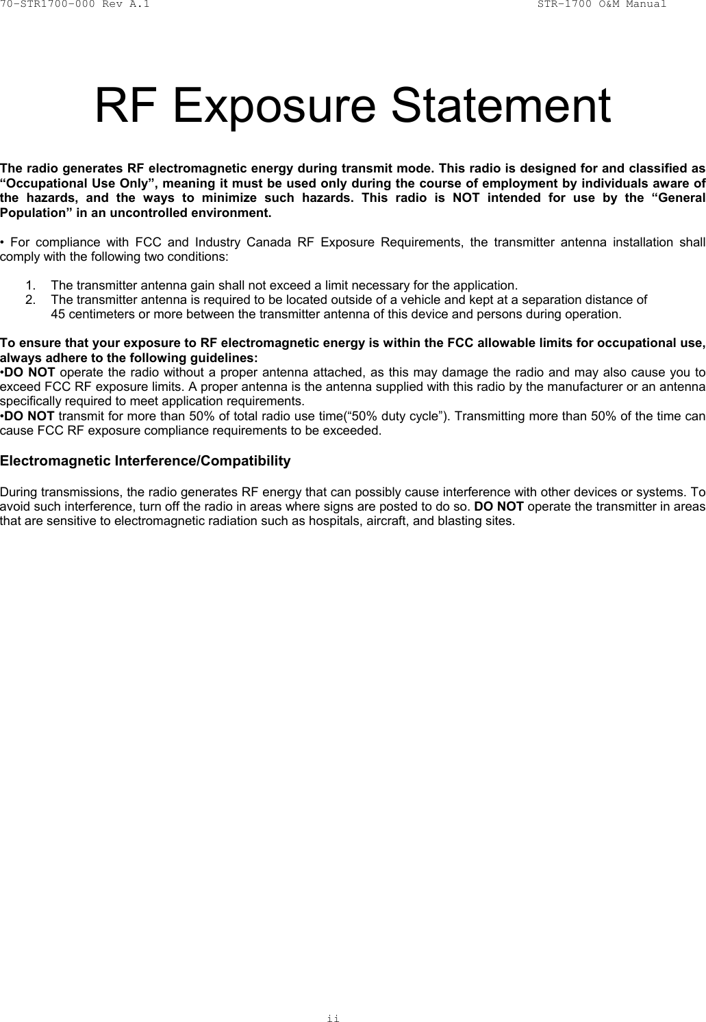 70-STR1700-000 Rev A.1  STR-1700 O&amp;M Manual   ii   20 RF Exposure Statement  The radio generates RF electromagnetic energy during transmit mode. This radio is designed for and classified as &ldquo;Occupational Use Only&rdquo;, meaning it must be used only during the course of employment by individuals aware of the hazards, and the ways to minimize such hazards. This radio is NOT intended for use by the &ldquo;General Population&rdquo; in an uncontrolled environment.  &bull; For compliance with FCC and Industry Canada RF Exposure Requirements, the transmitter antenna installation shall comply with the following two conditions:  1.  The transmitter antenna gain shall not exceed a limit necessary for the application. 2.  The transmitter antenna is required to be located outside of a vehicle and kept at a separation distance of  45 centimeters or more between the transmitter antenna of this device and persons during operation.  To ensure that your exposure to RF electromagnetic energy is within the FCC allowable limits for occupational use, always adhere to the following guidelines: &bull;DO NOT operate the radio without a proper antenna attached, as this may damage the radio and may also cause you to exceed FCC RF exposure limits. A proper antenna is the antenna supplied with this radio by the manufacturer or an antenna specifically required to meet application requirements. &bull;DO NOT transmit for more than 50% of total radio use time(&ldquo;50% duty cycle&rdquo;). Transmitting more than 50% of the time can cause FCC RF exposure compliance requirements to be exceeded.   Electromagnetic Interference/Compatibility  During transmissions, the radio generates RF energy that can possibly cause interference with other devices or systems. To avoid such interference, turn off the radio in areas where signs are posted to do so. DO NOT operate the transmitter in areas that are sensitive to electromagnetic radiation such as hospitals, aircraft, and blasting sites. 