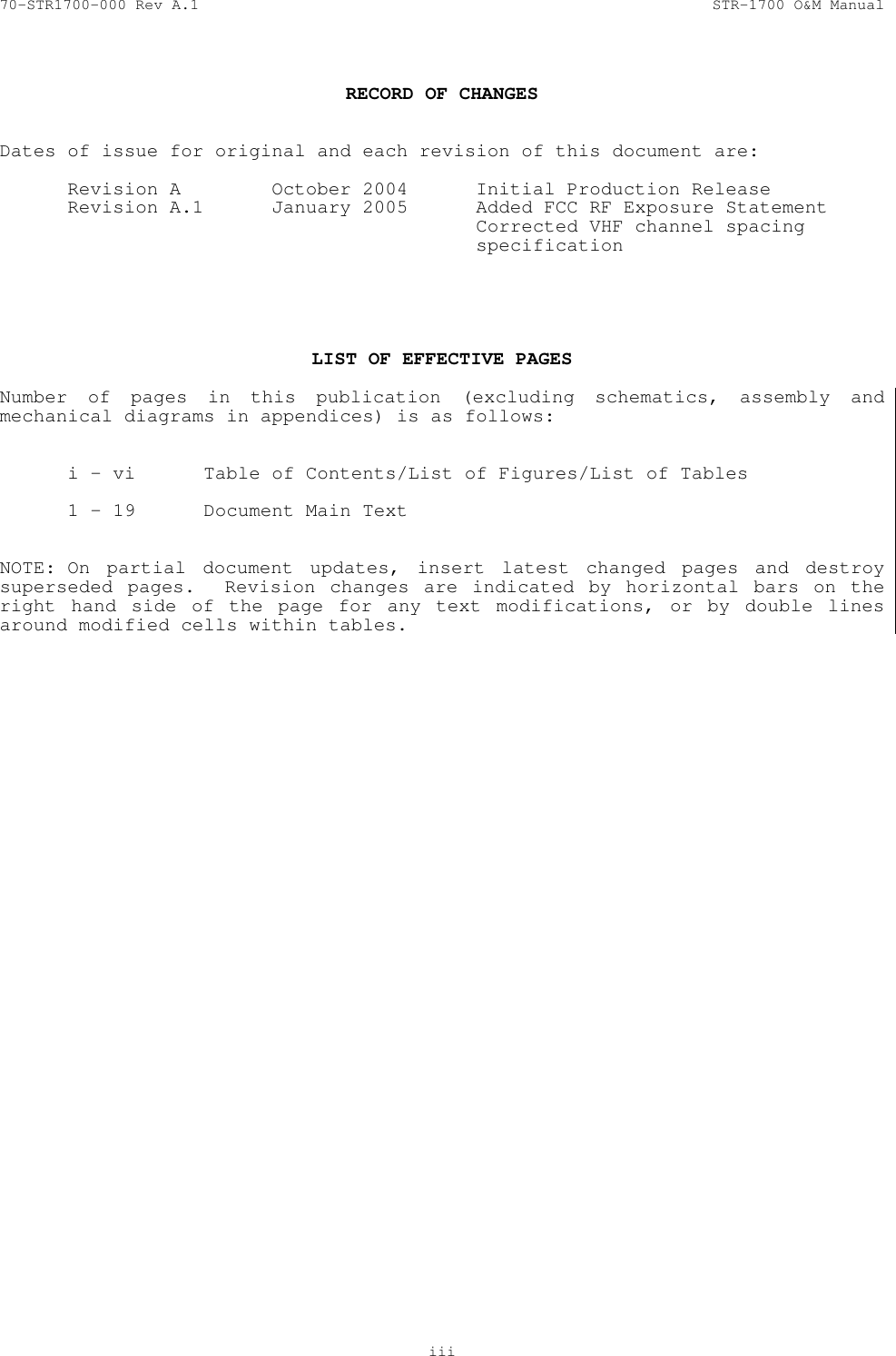 70-STR1700-000 Rev A.1  STR-1700 O&amp;M Manual   iii   RECORD OF CHANGES   Dates of issue for original and each revision of this document are:    Revision A  October 2004  Initial Production Release   Revision A.1  January 2005  Added FCC RF Exposure Statement          Corrected VHF channel spacing         specification      LIST OF EFFECTIVE PAGES  Number of pages in this publication (excluding schematics, assembly and mechanical diagrams in appendices) is as follows:     i - vi  Table of Contents/List of Figures/List of Tables    1 - 19  Document Main Text   NOTE: On partial document updates, insert latest changed pages and destroy superseded pages.  Revision changes are indicated by horizontal bars on the right hand side of the page for any text modifications, or by double lines around modified cells within tables.  
