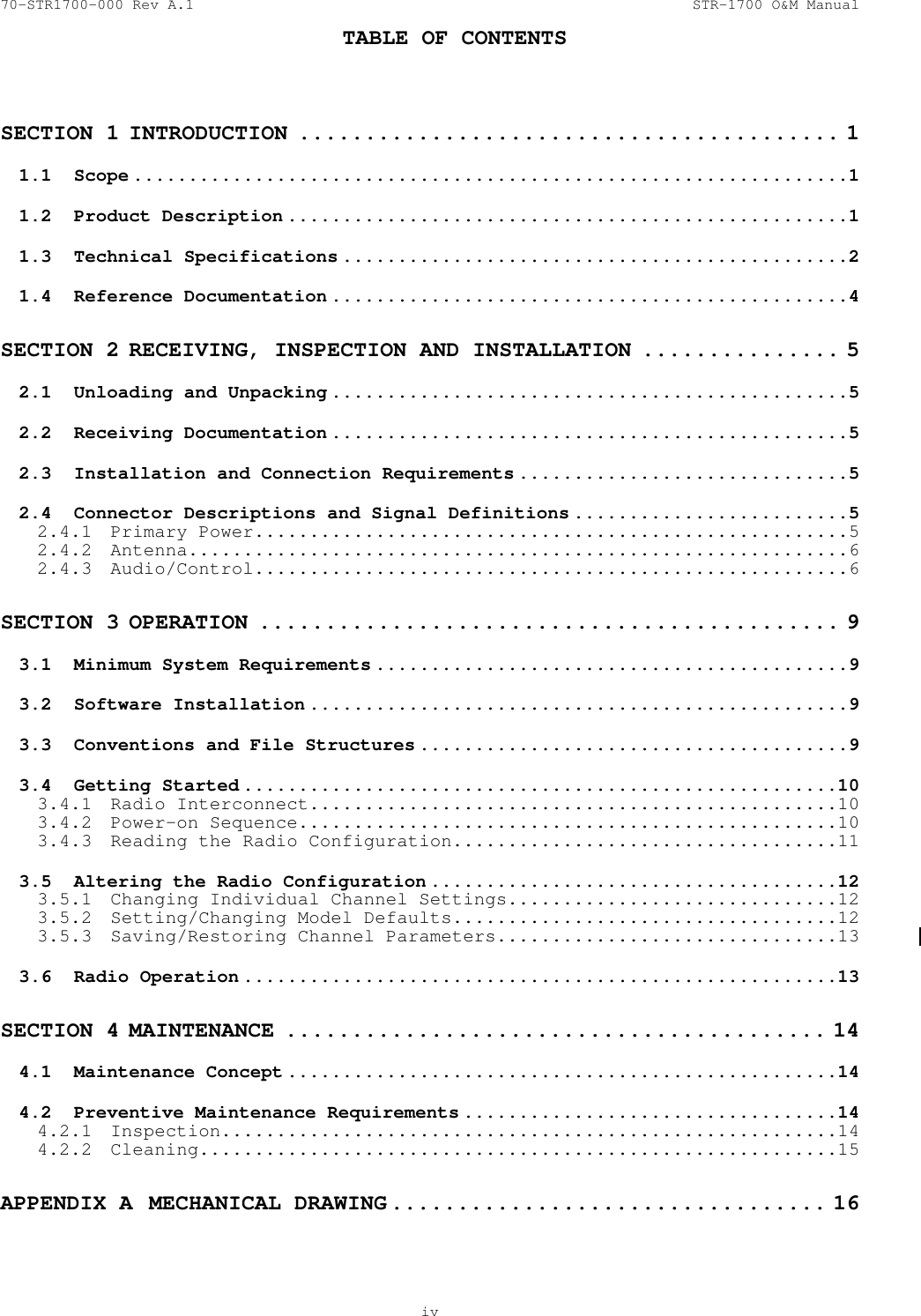 70-STR1700-000 Rev A.1  STR-1700 O&amp;M Manual  TABLE OF CONTENTS    iv  SECTION 1 INTRODUCTION ......................................... 1 1.1 Scope .................................................................1 1.2 Product Description ...................................................1 1.3 Technical Specifications ..............................................2 1.4 Reference Documentation ...............................................4 SECTION 2 RECEIVING, INSPECTION AND INSTALLATION ............... 5 2.1  Unloading and Unpacking ...............................................5 2.2 Receiving Documentation ...............................................5 2.3  Installation and Connection Requirements ..............................5 2.4  Connector Descriptions and Signal Definitions .........................5 2.4.1 Primary Power......................................................5 2.4.2 Antenna............................................................6 2.4.3 Audio/Control......................................................6 SECTION 3 OPERATION ............................................ 9 3.1  Minimum System Requirements ...........................................9 3.2 Software Installation .................................................9 3.3  Conventions and File Structures .......................................9 3.4 Getting Started ......................................................10 3.4.1 Radio Interconnect................................................10 3.4.2 Power-on Sequence.................................................10 3.4.3  Reading the Radio Configuration...................................11 3.5  Altering the Radio Configuration .....................................12 3.5.1  Changing Individual Channel Settings..............................12 3.5.2  Setting/Changing Model Defaults...................................12 3.5.3  Saving/Restoring Channel Parameters...............................13 3.6 Radio Operation ......................................................13 SECTION 4 MAINTENANCE ......................................... 14 4.1 Maintenance Concept ..................................................14 4.2  Preventive Maintenance Requirements ..................................14 4.2.1 Inspection........................................................14 4.2.2 Cleaning..........................................................15 APPENDIX A  MECHANICAL DRAWING ................................. 16 
