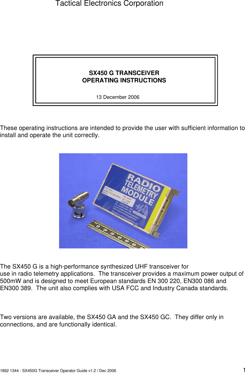 1892 1344 - SX450G Transceiver Operator Guide v1.2 / Dec 2006 1SX450 G TRANSCEIVEROPERATING INSTRUCTIONSThese operating instructions are intended to provide the user with sufficient information toinstall and operate the unit correctly.The SX450 G is a high-performance synthesized UHF transceiver foruse in radio telemetry applications.  The transceiver provides a maximum power output of500mW and is designed to meet European standards EN 300 220, EN300 086 andEN300 389.  The unit also complies with USA FCC and Industry Canada standards.Two versions are available, the SX450 GA and the SX450 GC.  They differ only inconnections, and are functionally identical.Tactical Electronics Corporation13 December 2006