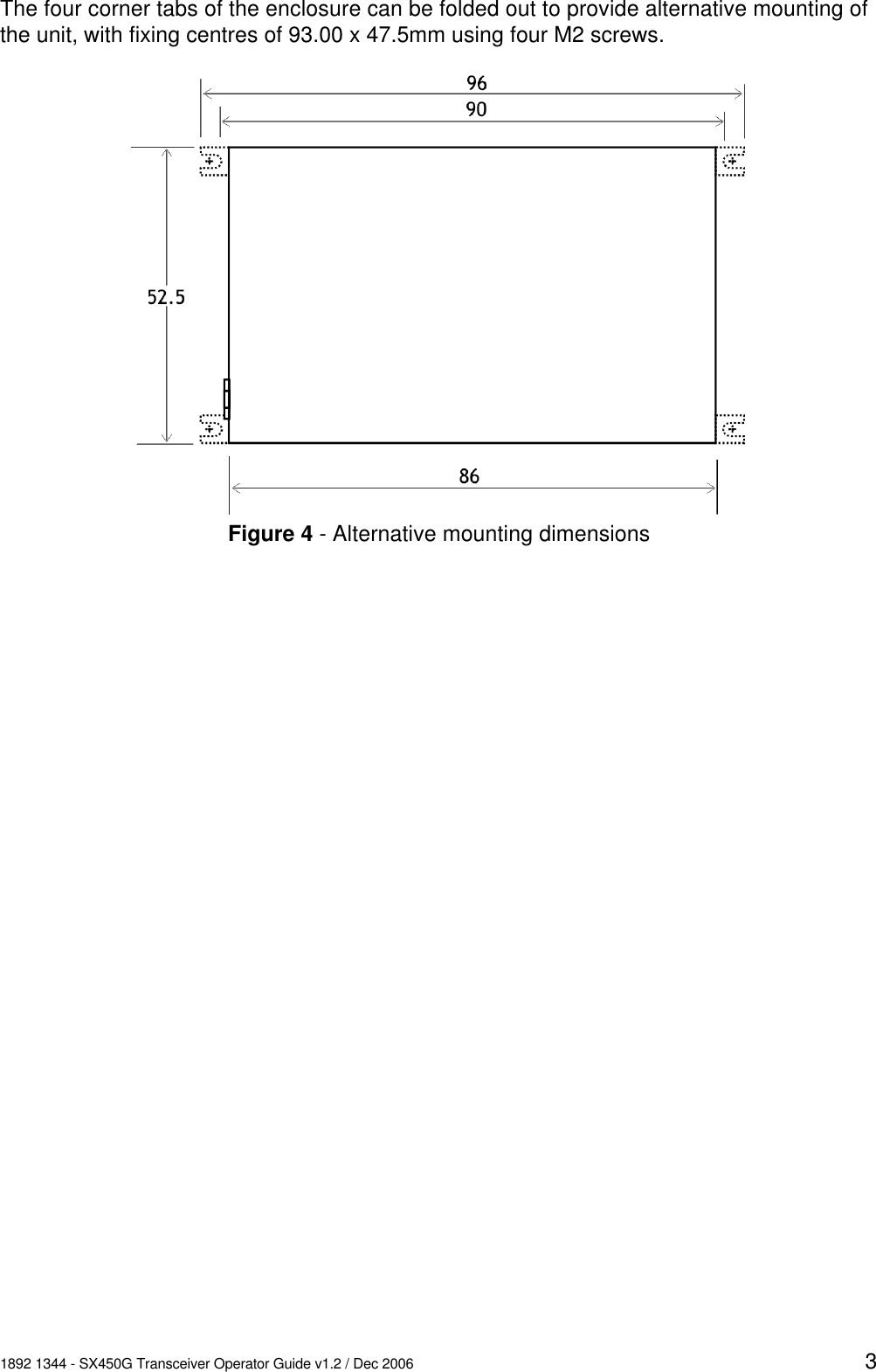 1892 1344 - SX450G Transceiver Operator Guide v1.2 / Dec 2006 3The four corner tabs of the enclosure can be folded out to provide alternative mounting ofthe unit, with fixing centres of 93.00 x 47.5mm using four M2 screws.Figure 4 - Alternative mounting dimensions