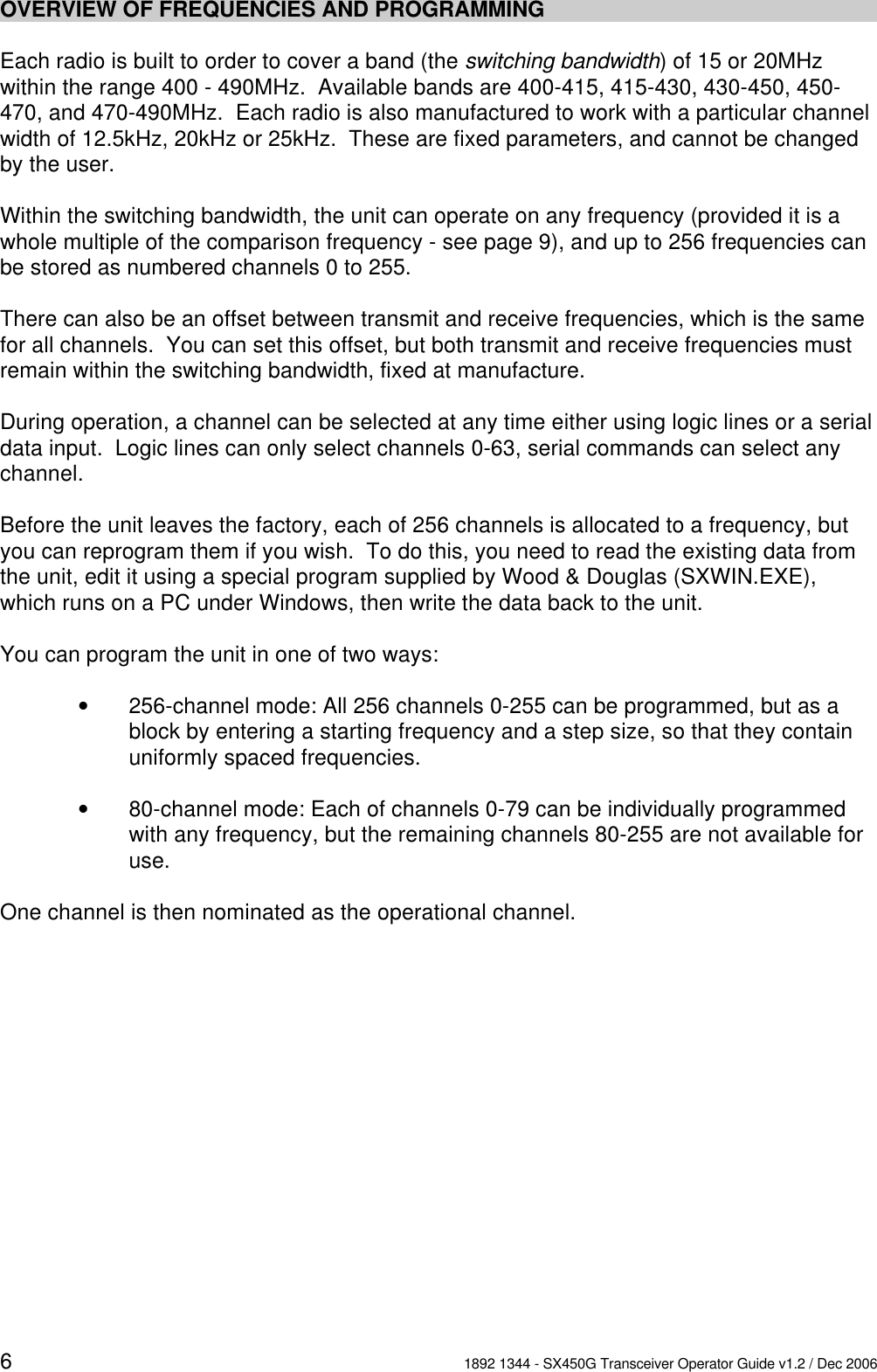 61892 1344 - SX450G Transceiver Operator Guide v1.2 / Dec 2006OVERVIEW OF FREQUENCIES AND PROGRAMMINGEach radio is built to order to cover a band (the switching bandwidth) of 15 or 20MHzwithin the range 400 - 490MHz.  Available bands are 400-415, 415-430, 430-450, 450-470, and 470-490MHz.  Each radio is also manufactured to work with a particular channelwidth of 12.5kHz, 20kHz or 25kHz.  These are fixed parameters, and cannot be changedby the user.Within the switching bandwidth, the unit can operate on any frequency (provided it is awhole multiple of the comparison frequency - see page 9), and up to 256 frequencies canbe stored as numbered channels 0 to 255.  There can also be an offset between transmit and receive frequencies, which is the samefor all channels.  You can set this offset, but both transmit and receive frequencies mustremain within the switching bandwidth, fixed at manufacture.During operation, a channel can be selected at any time either using logic lines or a serialdata input.  Logic lines can only select channels 0-63, serial commands can select anychannel.Before the unit leaves the factory, each of 256 channels is allocated to a frequency, butyou can reprogram them if you wish.  To do this, you need to read the existing data fromthe unit, edit it using a special program supplied by Wood &amp; Douglas (SXWIN.EXE),which runs on a PC under Windows, then write the data back to the unit.You can program the unit in one of two ways:v256-channel mode: All 256 channels 0-255 can be programmed, but as ablock by entering a starting frequency and a step size, so that they containuniformly spaced frequencies. v80-channel mode: Each of channels 0-79 can be individually programmedwith any frequency, but the remaining channels 80-255 are not available foruse.  One channel is then nominated as the operational channel.