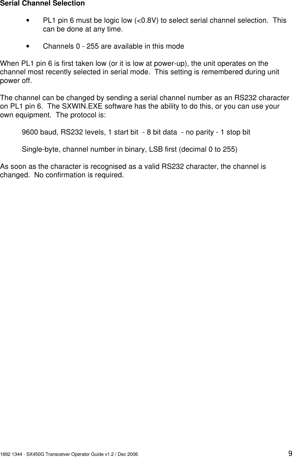 1892 1344 - SX450G Transceiver Operator Guide v1.2 / Dec 2006 9Serial Channel SelectionvPL1 pin 6 must be logic low (<0.8V) to select serial channel selection.  Thiscan be done at any time.vChannels 0 - 255 are available in this modeWhen PL1 pin 6 is first taken low (or it is low at power-up), the unit operates on thechannel most recently selected in serial mode.  This setting is remembered during unitpower off.The channel can be changed by sending a serial channel number as an RS232 characteron PL1 pin 6.  The SXWIN.EXE software has the ability to do this, or you can use yourown equipment.  The protocol is:9600 baud, RS232 levels, 1 start bit  - 8 bit data  - no parity - 1 stop bitSingle-byte, channel number in binary, LSB first (decimal 0 to 255)As soon as the character is recognised as a valid RS232 character, the channel ischanged.  No confirmation is required.