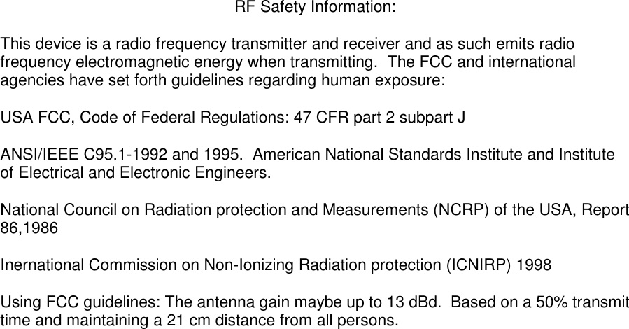  RF Safety Information:  This device is a radio frequency transmitter and receiver and as such emits radio frequency electromagnetic energy when transmitting.  The FCC and international agencies have set forth guidelines regarding human exposure:  USA FCC, Code of Federal Regulations: 47 CFR part 2 subpart J  ANSI/IEEE C95.1-1992 and 1995.  American National Standards Institute and Institute of Electrical and Electronic Engineers.  National Council on Radiation protection and Measurements (NCRP) of the USA, Report 86,1986  Inernational Commission on Non-Ionizing Radiation protection (ICNIRP) 1998  Using FCC guidelines: The antenna gain maybe up to 13 dBd.  Based on a 50% transmit time and maintaining a 21 cm distance from all persons.  