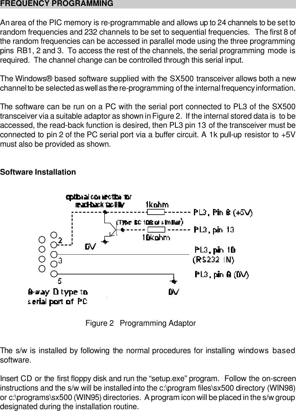 Figure 2   Programming AdaptorFREQUENCY PROGRAMMINGAn area of the PIC memory is re-programmable and allows up to 24 channels to be set torandom frequencies and 232 channels to be set to sequential frequencies.   The first 8 ofthe random frequencies can be accessed in parallel mode using the three programmingpins RB1, 2 and 3.  To access the rest of the channels, the serial programming mode isrequired.  The channel change can be controlled through this serial input.The Windows&reg; based software supplied with the SX500 transceiver allows both a newchannel to be selected as well as the re-programming of the internal frequency information.The software can be run on a PC with the serial port connected to PL3 of the SX500transceiver via a suitable adaptor as shown in Figure 2.  If the internal stored data is  to beaccessed, the read-back function is desired, then PL3 pin 13 of the transceiver must beconnected to pin 2 of the PC serial port via a buffer circuit. A 1k pull-up resistor to +5Vmust also be provided as shown.Software InstallationThe s/w is installed by following the normal procedures for installing windows basedsoftware.Insert CD or the first floppy disk and run the &ldquo;setup.exe&rdquo; program.  Follow the on-screeninstructions and the s/w will be installed into the c:\program files\sx500 directory (WIN98)or c:\programs\sx500 (WIN95) directories.  A program icon will be placed in the s/w groupdesignated during the installation routine.