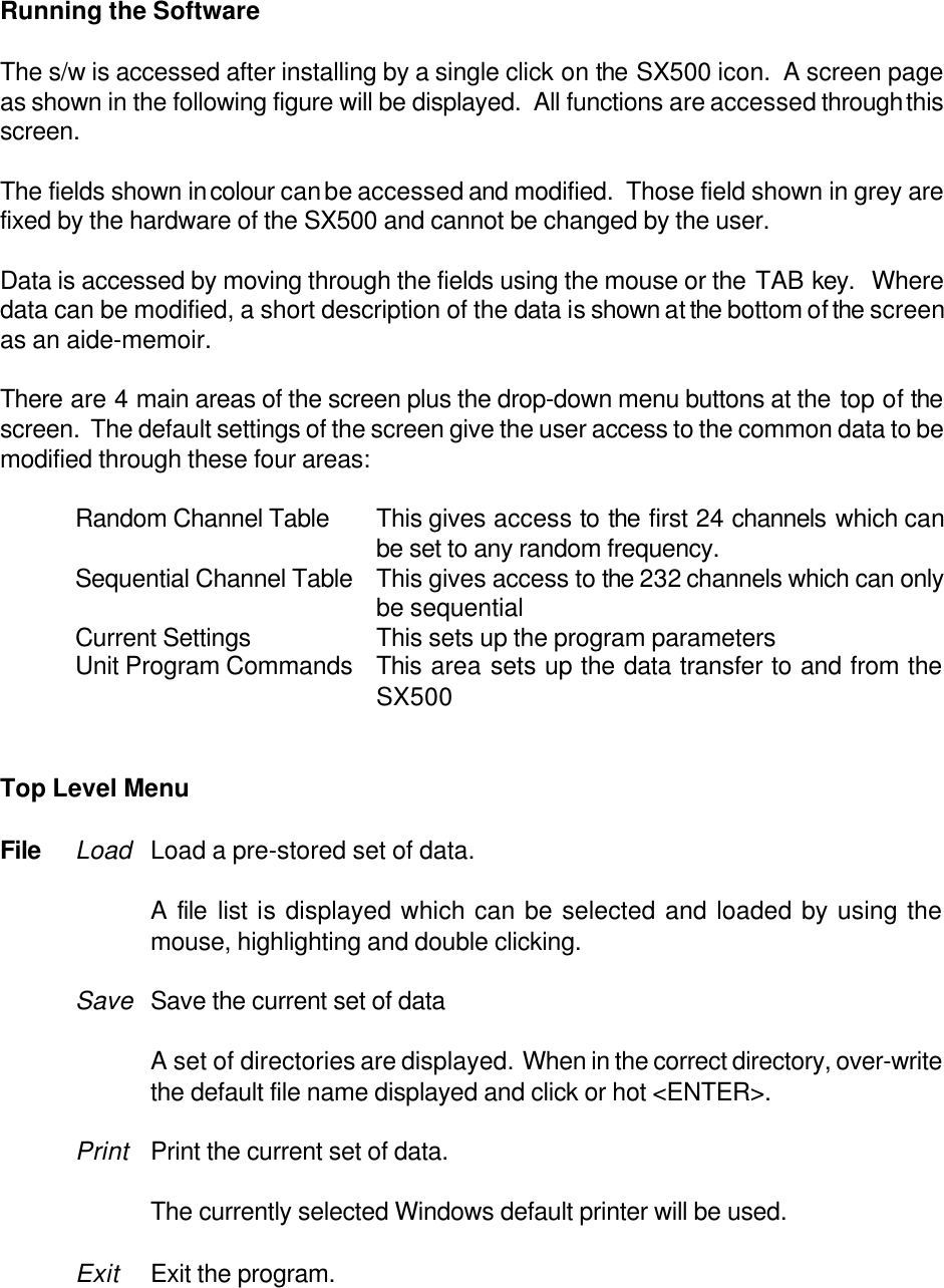 Running the SoftwareThe s/w is accessed after installing by a single click on the SX500 icon.  A screen pageas shown in the following figure will be displayed.  All functions are accessed through thisscreen.The fields shown in colour can be accessed and modified.  Those field shown in grey arefixed by the hardware of the SX500 and cannot be changed by the user.Data is accessed by moving through the fields using the mouse or the TAB key.  Wheredata can be modified, a short description of the data is shown at the bottom of the screenas an aide-memoir.There are 4 main areas of the screen plus the drop-down menu buttons at the top of thescreen.  The default settings of the screen give the user access to the common data to bemodified through these four areas:Random Channel Table This gives access to the first 24 channels which canbe set to any random frequency.Sequential Channel Table This gives access to the 232 channels which can onlybe sequentialCurrent Settings This sets up the program parametersUnit Program Commands This area sets up the data transfer to and from theSX500Top Level MenuFile Load Load a pre-stored set of data.A file list is displayed which can be selected and loaded by using themouse, highlighting and double clicking.Save Save the current set of dataA set of directories are displayed.  When in the correct directory, over-writethe default file name displayed and click or hot <ENTER>.Print Print the current set of data.The currently selected Windows default printer will be used.Exit Exit the program.