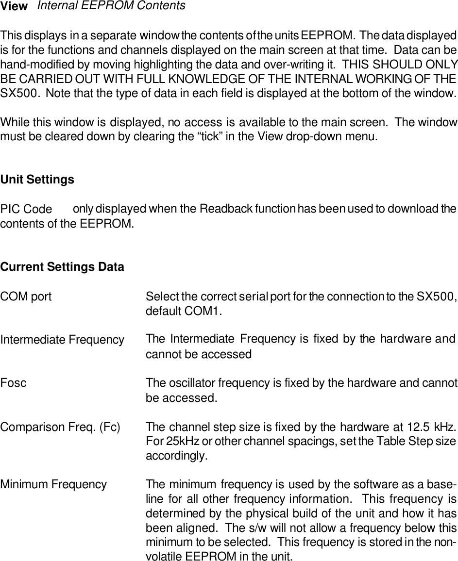 View Internal EEPROM ContentsThis displays in a separate window the contents of the units EEPROM.  The data displayedis for the functions and channels displayed on the main screen at that time.  Data can behand-modified by moving highlighting the data and over-writing it.  THIS SHOULD ONLYBE CARRIED OUT WITH FULL KNOWLEDGE OF THE INTERNAL WORKING OF THESX500.  Note that the type of data in each field is displayed at the bottom of the window.While this window is displayed, no access is available to the main screen.  The windowmust be cleared down by clearing the &ldquo;tick&rdquo; in the View drop-down menu.Unit SettingsPIC Code only displayed when the Readback function has been used to download thecontents of the EEPROM.Current Settings DataCOM port Select the correct serial port for the connection to the SX500,default COM1.Intermediate Frequency The Intermediate Frequency is fixed by the hardware andcannot be accessedFosc The oscillator frequency is fixed by the hardware and cannotbe accessed.Comparison Freq. (Fc) The channel step size is fixed by the hardware at 12.5 kHz.For 25kHz or other channel spacings, set the Table Step sizeaccordingly.Minimum Frequency The minimum frequency is used by the software as a base-line for all other frequency information.  This frequency isdetermined by the physical build of the unit and how it hasbeen aligned.  The s/w will not allow a frequency below thisminimum to be selected.  This frequency is stored in the non-volatile EEPROM in the unit.
