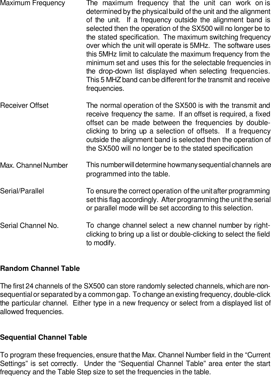 Maximum Frequency The maximum frequency that the unit can work on isdetermined by the physical build of the unit and the alignmentof the unit.  If a frequency outside the alignment band isselected then the operation of the SX500 will no longer be tothe stated specification.  The maximum switching frequencyover which the unit will operate is 5MHz.  The software usesthis 5MHz limit to calculate the maximum frequency from theminimum set and uses this for the selectable frequencies inthe drop-down list displayed when selecting frequencies.This 5 MHZ band can be different for the transmit and receivefrequencies.Receiver Offset The normal operation of the SX500 is with the transmit andreceive frequency the same.  If an offset is required, a fixedoffset can be made between the frequencies by double-clicking to bring up a selection of offsets.  If a frequencyoutside the alignment band is selected then the operation ofthe SX500 will no longer be to the stated specificationMax. Channel Number This number will determine how many sequential channels areprogrammed into the table.Serial/Parallel To ensure the correct operation of the unit after programmingset this flag accordingly.  After programming the unit the serialor parallel mode will be set according to this selection.Serial Channel No. To change channel select a new channel number by right-clicking to bring up a list or double-clicking to select the fieldto modify.Random Channel TableThe first 24 channels of the SX500 can store randomly selected channels, which are non-sequential or separated by a common gap.  To change an existing frequency, double-clickthe particular channel.  Either type in a new frequency or select from a displayed list ofallowed frequencies.Sequential Channel TableTo program these frequencies, ensure that the Max. Channel Number field in the &ldquo;CurrentSettings&rdquo; is set correctly.  Under the &ldquo;Sequential Channel Table&rdquo; area enter the startfrequency and the Table Step size to set the frequencies in the table.