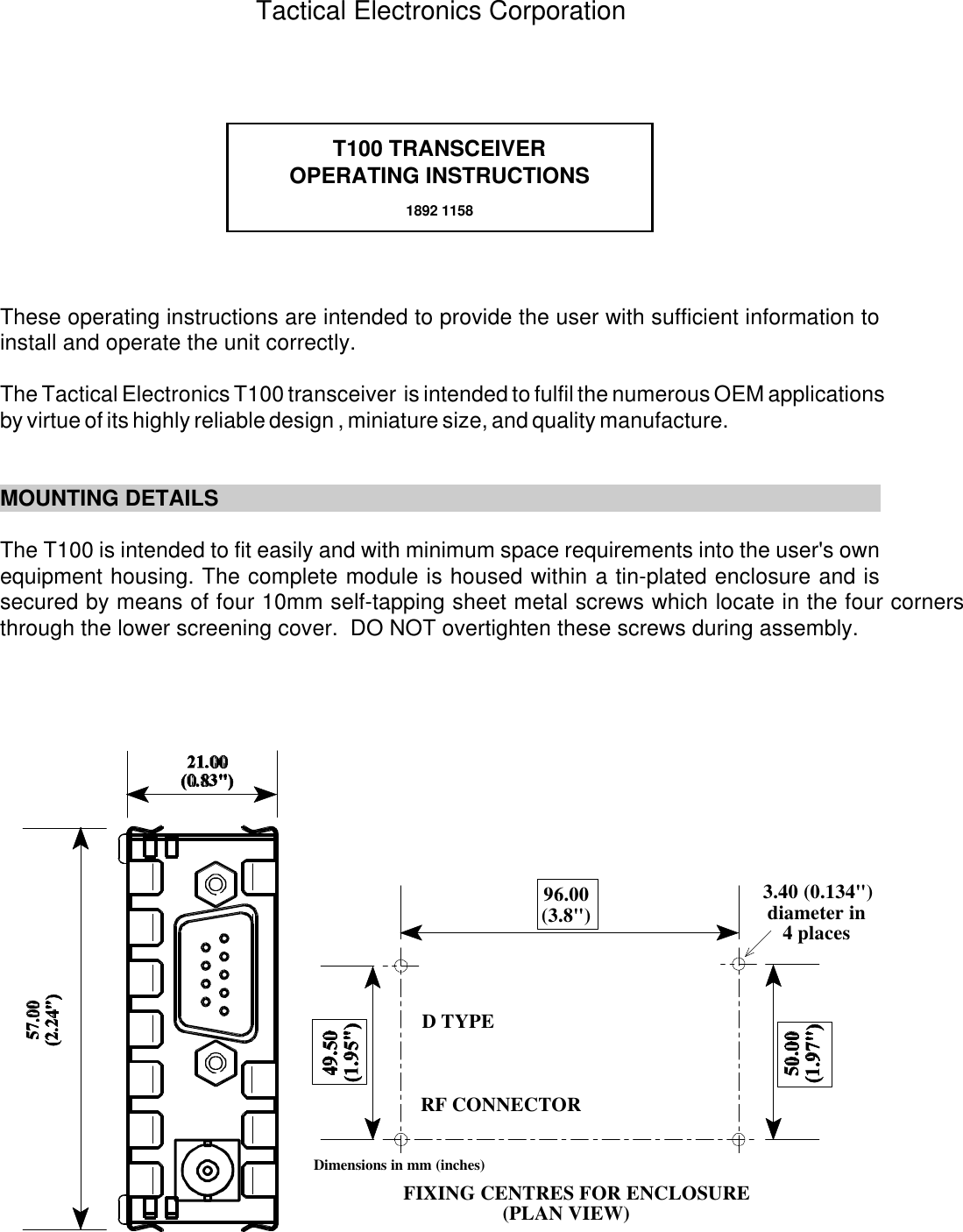 T100 TRANSCEIVEROPERATING INSTRUCTIONS1892 115896.00(3.8") 3.40 (0.134")diameter in4 placesFIXING CENTRES FOR ENCLOSURE(PLAN VIEW)Dimensions in mm (inches)D TYPERF CONNECTORThese operating instructions are intended to provide the user with sufficient information toinstall and operate the unit correctly. The Tactical Electronics T100 transceiver  is intended to fulfil the numerous OEM applicationsby virtue of its highly reliable design , miniature size, and quality manufacture.MOUNTING DETAILSThe T100 is intended to fit easily and with minimum space requirements into the user's ownequipment housing. The complete module is housed within a tin-plated enclosure and issecured by means of four 10mm self-tapping sheet metal screws which locate in the four cornersthrough the lower screening cover.  DO NOT overtighten these screws during assembly.Tactical Electronics Corporation