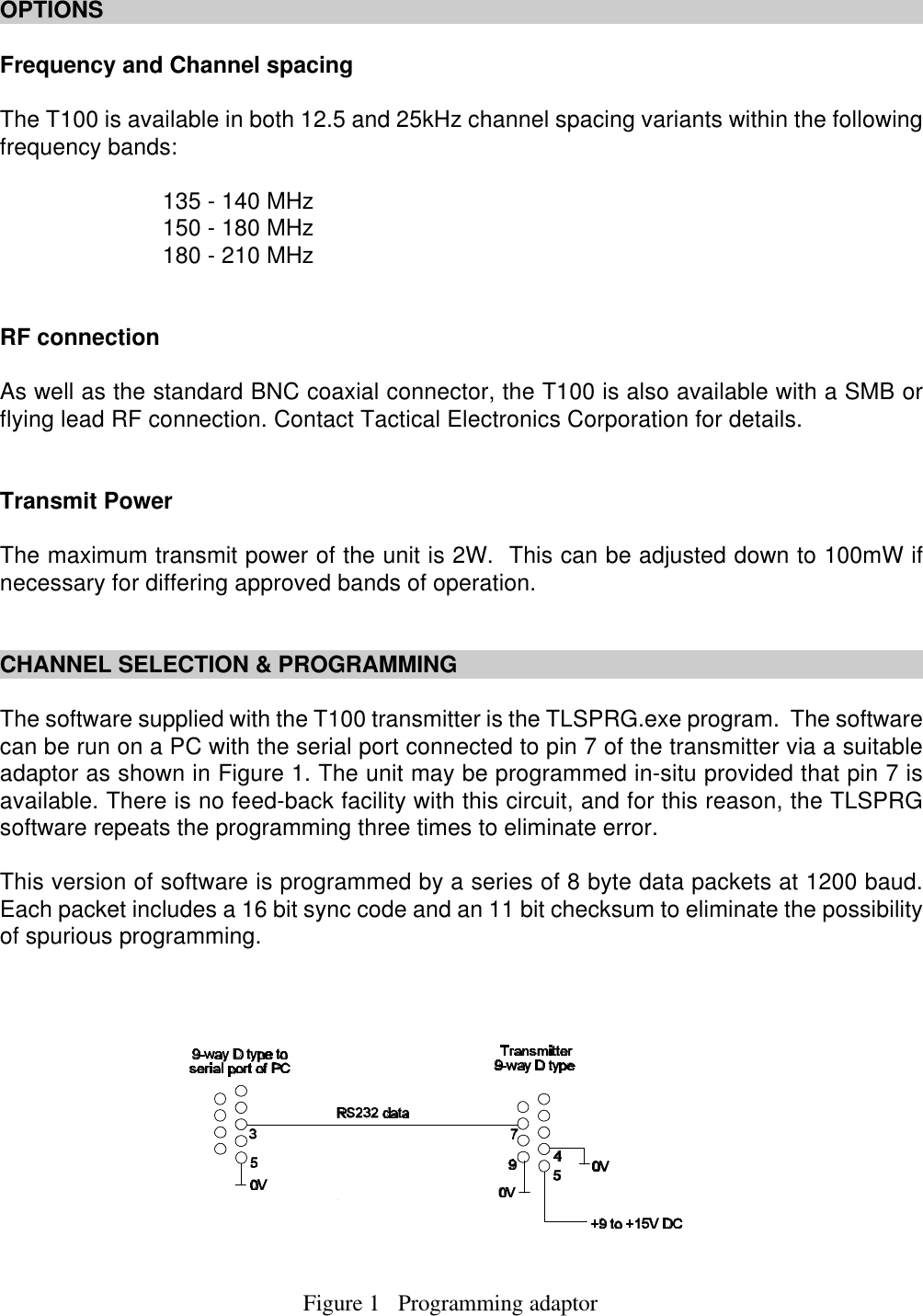 Figure 1   Programming adaptorOPTIONSFrequency and Channel spacingThe T100 is available in both 12.5 and 25kHz channel spacing variants within the followingfrequency bands:135 - 140 MHz150 - 180 MHz180 - 210 MHzRF connectionAs well as the standard BNC coaxial connector, the T100 is also available with a SMB orflying lead RF connection. Contact Tactical Electronics Corporation for details.Transmit PowerThe maximum transmit power of the unit is 2W.  This can be adjusted down to 100mW ifnecessary for differing approved bands of operation.CHANNEL SELECTION &amp; PROGRAMMINGThe software supplied with the T100 transmitter is the TLSPRG.exe program.  The softwarecan be run on a PC with the serial port connected to pin 7 of the transmitter via a suitableadaptor as shown in Figure 1. The unit may be programmed in-situ provided that pin 7 isavailable. There is no feed-back facility with this circuit, and for this reason, the TLSPRGsoftware repeats the programming three times to eliminate error.  This version of software is programmed by a series of 8 byte data packets at 1200 baud.Each packet includes a 16 bit sync code and an 11 bit checksum to eliminate the possibilityof spurious programming. 