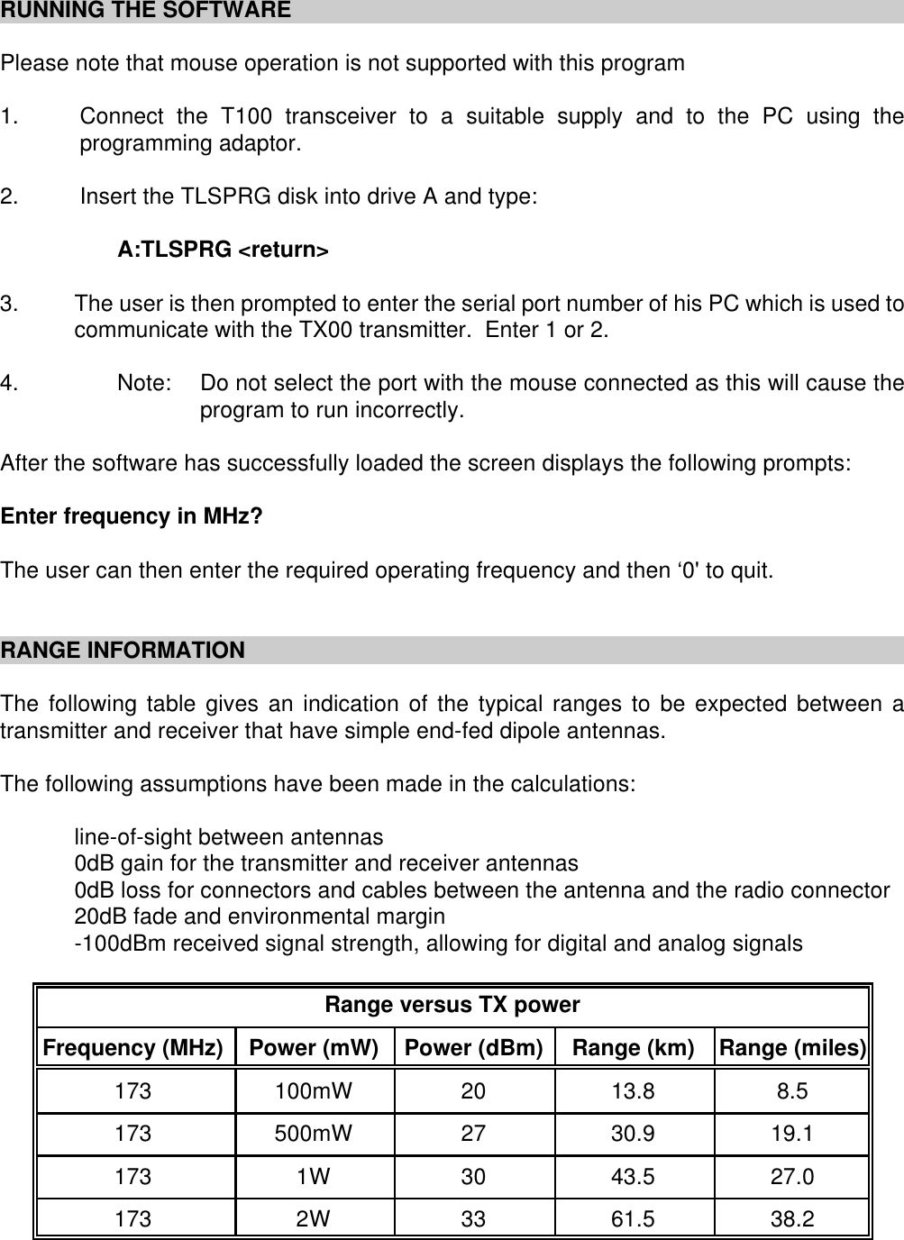 RUNNING THE SOFTWAREPlease note that mouse operation is not supported with this program1. Connect the T100 transceiver to a suitable supply and to the PC using theprogramming adaptor.2. Insert the TLSPRG disk into drive A and type:A:TLSPRG <return>3. The user is then prompted to enter the serial port number of his PC which is used tocommunicate with the TX00 transmitter.  Enter 1 or 2.4. Note: Do not select the port with the mouse connected as this will cause theprogram to run incorrectly.After the software has successfully loaded the screen displays the following prompts:Enter frequency in MHz?The user can then enter the required operating frequency and then &lsquo;0' to quit.RANGE INFORMATIONThe following table gives an indication of the typical ranges to be expected between atransmitter and receiver that have simple end-fed dipole antennas.The following assumptions have been made in the calculations:line-of-sight between antennas0dB gain for the transmitter and receiver antennas0dB loss for connectors and cables between the antenna and the radio connector20dB fade and environmental margin-100dBm received signal strength, allowing for digital and analog signalsRange versus TX powerFrequency (MHz) Power (mW) Power (dBm) Range (km) Range (miles)173 100mW 20 13.8 8.5173 500mW 27 30.9 19.1173 1W 30 43.5 27.0173 2W 33 61.5 38.2