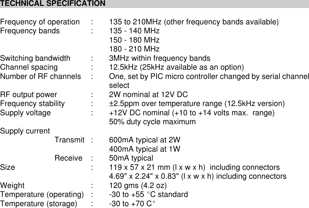 TECHNICAL SPECIFICATIONFrequency of operation :135 to 210MHz (other frequency bands available)Frequency bands :135 - 140 MHz150 - 180 MHz180 - 210 MHzSwitching bandwidth :3MHz within frequency bandsChannel spacing :12.5kHz (25kHz available as an option)Number of RF channels :One, set by PIC micro controller changed by serial channelselectRF output power :2W nominal at 12V DCFrequency stability : &plusmn;2.5ppm over temperature range (12.5kHz version)Supply voltage :+12V DC nominal (+10 to +14 volts max.  range) 50% duty cycle maximumSupply current Transmit :600mA typical at 2W400mA typical at 1WReceive :50mA typicalSize :119 x 57 x 21 mm (l x w x h)  including connectors4.69" x 2.24" x 0.83" (l x w x h) including connectorsWeight :120 gms (4.2 oz)Temperature (operating) :-30 to +55 EC standardTemperature (storage) :-30 to +70 CE