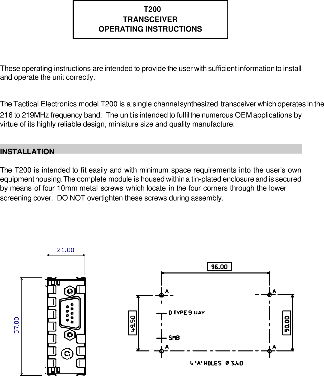  T200TRANSCEIVEROPERATING INSTRUCTIONSThese operating instructions are intended to provide the user with sufficient information to installand operate the unit correctly. The Tactical Electronics model T200 is a single channel synthesized  transceiver which operates in the216 to 219MHz frequency band.  The unit is intended to fulfil the numerous OEM applications byvirtue of its highly reliable design, miniature size and quality manufacture. INSTALLATIONThe T200 is intended to fit easily and with minimum space requirements into the user's ownequipment housing. The complete module is housed within a tin-plated enclosure and is securedby means of four 10mm metal screws which locate in the four corners through the lowerscreening cover.  DO NOT overtighten these screws during assembly.