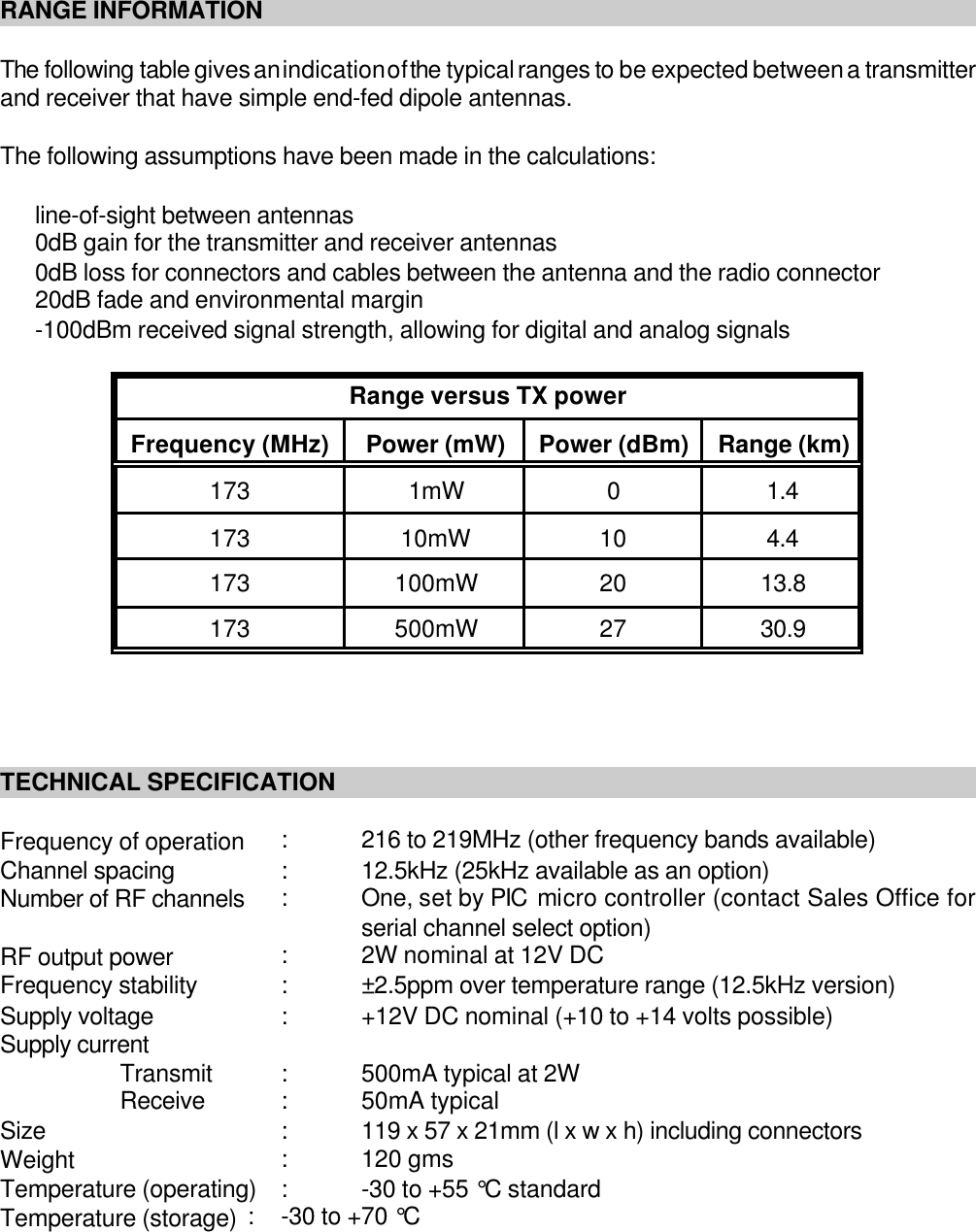 RANGE INFORMATIONThe following table gives an indication of the typical ranges to be expected between a transmitterand receiver that have simple end-fed dipole antennas.The following assumptions have been made in the calculations:line-of-sight between antennas0dB gain for the transmitter and receiver antennas0dB loss for connectors and cables between the antenna and the radio connector20dB fade and environmental margin-100dBm received signal strength, allowing for digital and analog signalsRange versus TX powerFrequency (MHz) Power (mW) Power (dBm) Range (km)173 1mW 01.4173 10mW 10 4.4173 100mW 20 13.8173 500mW 27 30.9TECHNICAL SPECIFICATIONFrequency of operation :216 to 219MHz (other frequency bands available)Channel spacing :12.5kHz (25kHz available as an option)Number of RF channels :One, set by PIC micro controller (contact Sales Office forserial channel select option)RF output power :2W nominal at 12V DCFrequency stability :&plusmn;2.5ppm over temperature range (12.5kHz version)Supply voltage :+12V DC nominal (+10 to +14 volts possible) Supply currentTransmit :500mA typical at 2WReceive :50mA typicalSize :119 x 57 x 21mm (l x w x h) including connectorsWeight :120 gmsTemperature (operating) :-30 to +55 &deg;C standardTemperature (storage) :-30 to +70 &deg;C