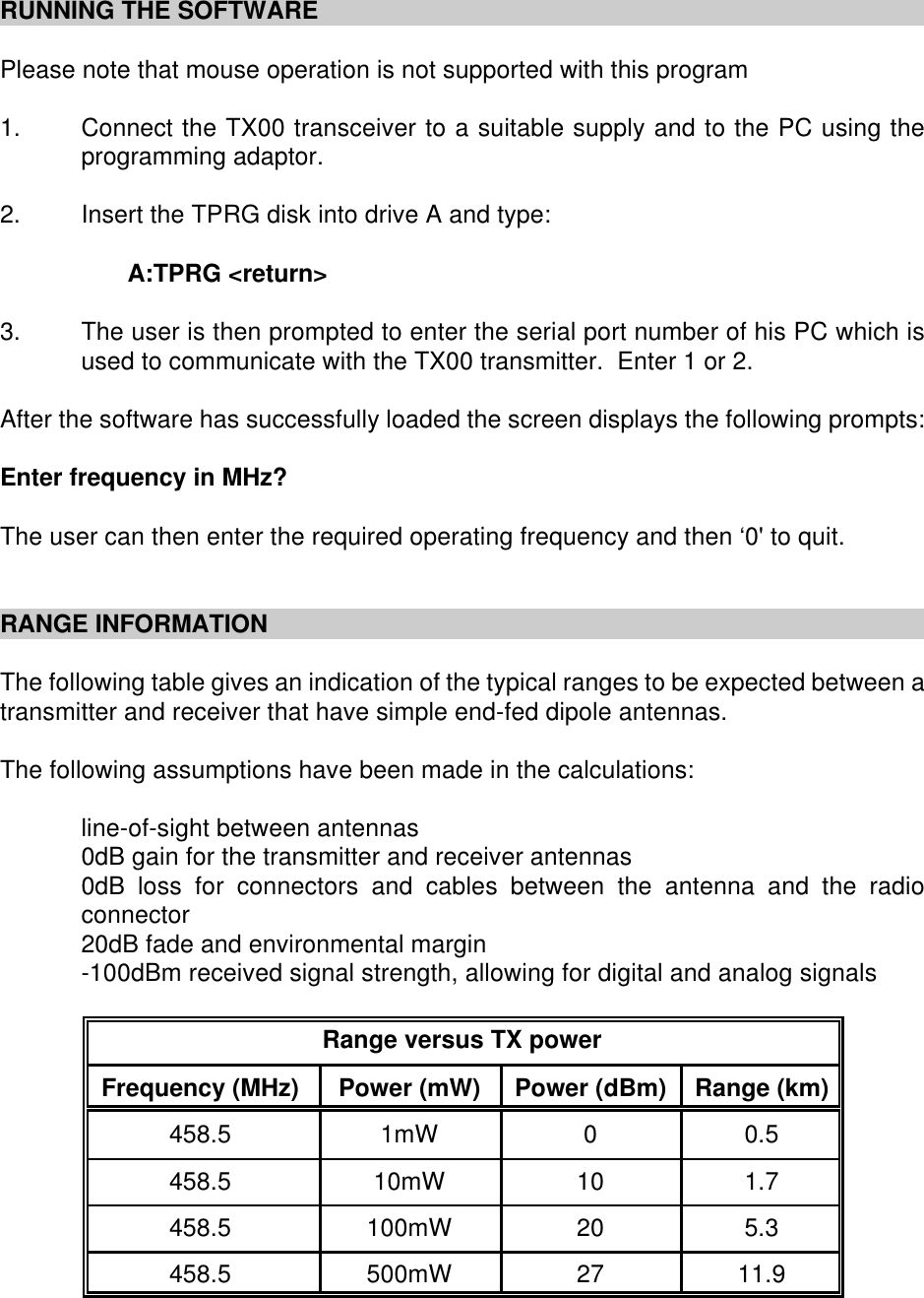 RUNNING THE SOFTWAREPlease note that mouse operation is not supported with this program1. Connect the TX00 transceiver to a suitable supply and to the PC using theprogramming adaptor.2. Insert the TPRG disk into drive A and type:A:TPRG <return>3. The user is then prompted to enter the serial port number of his PC which isused to communicate with the TX00 transmitter.  Enter 1 or 2.After the software has successfully loaded the screen displays the following prompts:Enter frequency in MHz?The user can then enter the required operating frequency and then &lsquo;0' to quit.RANGE INFORMATIONThe following table gives an indication of the typical ranges to be expected between atransmitter and receiver that have simple end-fed dipole antennas.The following assumptions have been made in the calculations:line-of-sight between antennas0dB gain for the transmitter and receiver antennas0dB loss for connectors and cables between the antenna and the radioconnector20dB fade and environmental margin-100dBm received signal strength, allowing for digital and analog signalsRange versus TX powerFrequency (MHz) Power (mW) Power (dBm) Range (km)458.5 1mW 00.5458.5 10mW 10 1.7458.5 100mW 20 5.3458.5 500mW 27 11.9