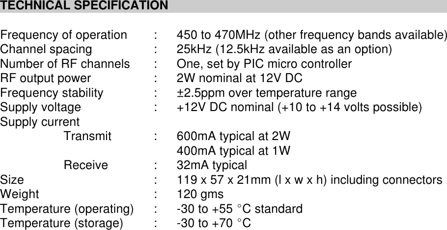 TECHNICAL SPECIFICATIONFrequency of operation :450 to 470MHz (other frequency bands available)Channel spacing :25kHz (12.5kHz available as an option)Number of RF channels :One, set by PIC micro controllerRF output power :2W nominal at 12V DCFrequency stability :&plusmn;2.5ppm over temperature rangeSupply voltage :+12V DC nominal (+10 to +14 volts possible) Supply currentTransmit :600mA typical at 2W400mA typical at 1WReceive :32mA typicalSize :119 x 57 x 21mm (l x w x h) including connectorsWeight :120 gmsTemperature (operating) :-30 to +55 EC standardTemperature (storage) :-30 to +70 EC