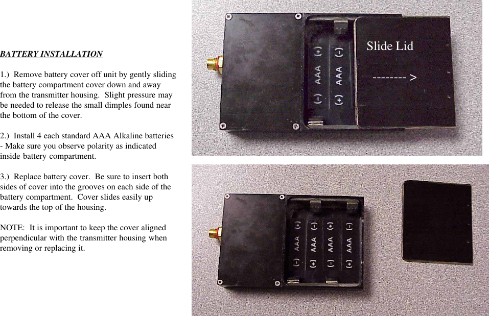 BATTERY INSTALLATION1.)  Remove battery cover off unit by gently slidingthe battery compartment cover down and awayfrom the transmitter housing.  Slight pressure maybe needed to release the small dimples found nearthe bottom of the cover.2.)  Install 4 each standard AAA Alkaline batteries- Make sure you observe polarity as indicatedinside battery compartment.3.)  Replace battery cover.  Be sure to insert bothsides of cover into the grooves on each side of thebattery compartment.  Cover slides easily uptowards the top of the housing.NOTE:  It is important to keep the cover alignedperpendicular with the transmitter housing whenremoving or replacing it.Slide Lid  -------- &gt;