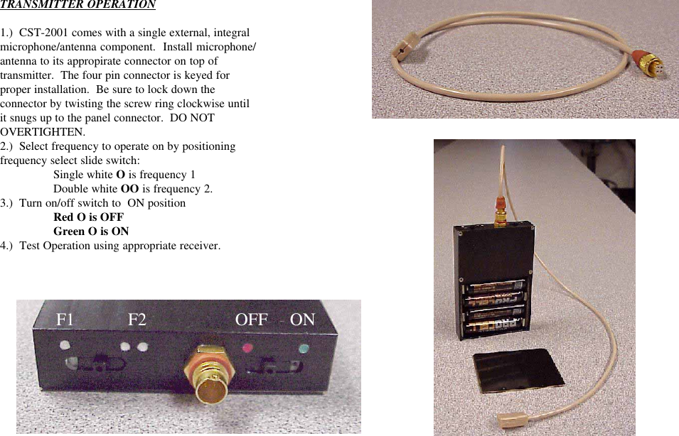 TRANSMITTER OPERATION1.)  CST-2001 comes with a single external, integralmicrophone/antenna component.  Install microphone/antenna to its appropirate connector on top oftransmitter.  The four pin connector is keyed forproper installation.  Be sure to lock down theconnector by twisting the screw ring clockwise untilit snugs up to the panel connector.  DO NOTOVERTIGHTEN.2.)  Select frequency to operate on by positioningfrequency select slide switch:Single white O is frequency 1Double white OO is frequency 2.3.)  Turn on/off switch to  ON positionRed O is OFFGreen O is ON4.)  Test Operation using appropriate receiver.  F1            F2                    OFF     ON