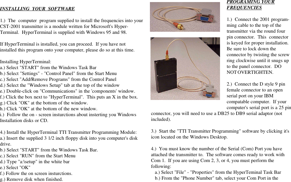 INSTALLING  YOUR  SOFTWARE1.)  The  computer  program supplied to install the frequencies into yourCST-2001 transmitter is a module written for Microsoft&apos;s Hyper-Terminal.  HyperTerminal is supplied with Windows 95 and 98.If HyperTerminal is installed, you can proceed.  If you have notinstalled this program onto your computer, please do so at this time.Installing HyperTerminal:a.) Select &quot;START&quot; from the Windows Task Barb.) Select &quot;Settings&quot; - &quot;Control Panel&quot; from the Start Menuc.) Select &quot;Add/Remove Programs&quot; from the Control Paneld.) Select the &quot;Windows Setup&quot; tab at the top of the windowe.) Double-click on &quot;Communications&quot; in the &apos;components&apos; window.f.) Click the box next to &quot;HyperTerminal&quot;.  This puts an X in the box.g.) Click &quot;OK&quot; at the bottom of the window.h.) Click &quot;OK&quot; at the bottom of the new window.i.)  Follow the on - screen insturctions about insterting you WindowsInstallation disks or CD.4.) Install the HyperTerminal TTI Transmitter Programming Module:a.) Insert the supplied 3 1/2 inch floppy disk into you computer&apos;s diskdrive.b.) Select &quot;START&quot; from the Windows Task Bar.c.) Select &quot;RUN&quot; from the Start Menud.) Type &quot;a:\setup&quot; in the white bare.) Select &quot;OK&quot;f.) Follow the on screen insturctions.g.) Remove disk when finished.PROGRAMING YOURFREQUENCIES1.)  Connect the 2001 program-ming cable to the top of thetransmitter via the round fourpin connector.  This  connectoris keyed for proper installation.Be sure to lock down theconnector by twisting the screwring clockwise until it snugs upto the panel connector.  DONOT OVERTIGHTEN.2.)  Connect the D style 9 pinfemale connector to an openserial port on your IBMcompatable computer.  If yourcomputer&apos;s serial port is a 25 pinconnector, you will need to use a DB25 to DB9 serial adaptor (notincluded).3.)  Start the &quot;TTI Transmitter Programming&quot; software by clicking it&apos;sicon located on the Windows Desktop.4.)  You must know the number of the Serial (Com) Port you haveattached the transmitter to.  The software comes ready to work withCom 1.  If you are using Com 2, 3, or 4, you must perform thefollowing:   a.) Select &quot;File&quot; - &quot;Properties&quot; from the HyperTeminal Task Bar   b.) From the &quot;Phone Number&quot; tab, select your Com Port in the