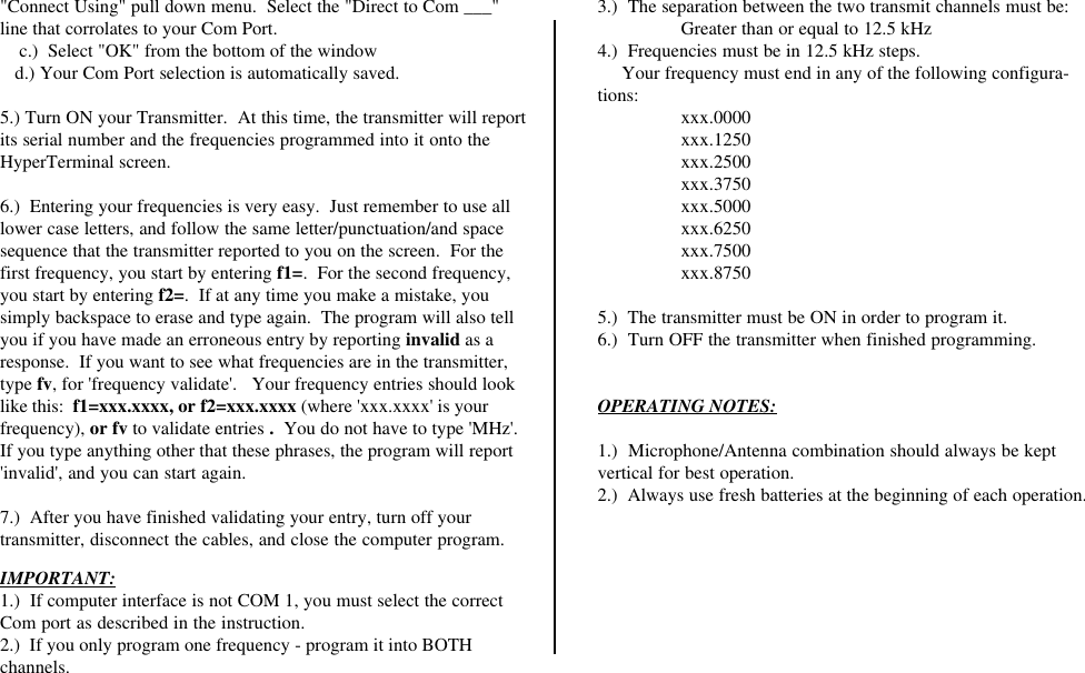 IMPORTANT:1.)  If computer interface is not COM 1, you must select the correctCom port as described in the instruction.2.)  If you only program one frequency - program it into BOTHchannels.3.)  The separation between the two transmit channels must be:Greater than or equal to 12.5 kHz4.)  Frequencies must be in 12.5 kHz steps.     Your frequency must end in any of the following configura-tions: xxx.0000xxx.1250xxx.2500xxx.3750xxx.5000xxx.6250xxx.7500xxx.87505.)  The transmitter must be ON in order to program it.6.)  Turn OFF the transmitter when finished programming.OPERATING NOTES:1.)  Microphone/Antenna combination should always be keptvertical for best operation.2.)  Always use fresh batteries at the beginning of each operation.&quot;Connect Using&quot; pull down menu.  Select the &quot;Direct to Com ___&quot;line that corrolates to your Com Port.    c.)  Select &quot;OK&quot; from the bottom of the window   d.) Your Com Port selection is automatically saved.5.) Turn ON your Transmitter.  At this time, the transmitter will reportits serial number and the frequencies programmed into it onto theHyperTerminal screen.6.)  Entering your frequencies is very easy.  Just remember to use alllower case letters, and follow the same letter/punctuation/and spacesequence that the transmitter reported to you on the screen.  For thefirst frequency, you start by entering f1=.  For the second frequency,you start by entering f2=.  If at any time you make a mistake, yousimply backspace to erase and type again.  The program will also tellyou if you have made an erroneous entry by reporting invalid as aresponse.  If you want to see what frequencies are in the transmitter,type fv, for &apos;frequency validate&apos;.   Your frequency entries should looklike this:  f1=xxx.xxxx, or f2=xxx.xxxx (where &apos;xxx.xxxx&apos; is yourfrequency), or fv to validate entries .  You do not have to type &apos;MHz&apos;.If you type anything other that these phrases, the program will report&apos;invalid&apos;, and you can start again.7.)  After you have finished validating your entry, turn off yourtransmitter, disconnect the cables, and close the computer program.