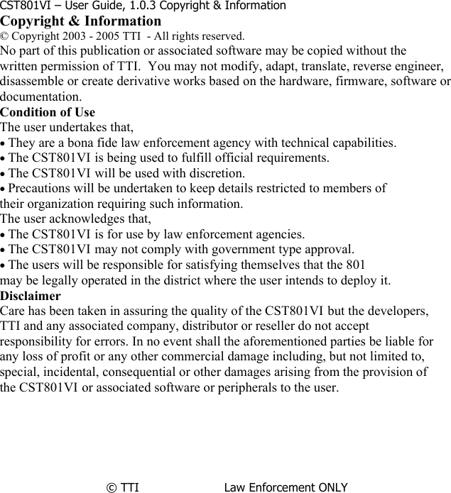             CST801VI – User Guide, 1.0.3 Copyright &amp; Information Copyright &amp; Information © Copyright 2003 - 2005 TTI  - All rights reserved. No part of this publication or associated software may be copied without the written permission of TTI.  You may not modify, adapt, translate, reverse engineer,  disassemble or create derivative works based on the hardware, firmware, software or documentation. Condition of Use The user undertakes that, • They are a bona fide law enforcement agency with technical capabilities. • The CST801VI is being used to fulfill official requirements. • The CST801VI will be used with discretion. • Precautions will be undertaken to keep details restricted to members of their organization requiring such information. The user acknowledges that, • The CST801VI is for use by law enforcement agencies. • The CST801VI may not comply with government type approval. • The users will be responsible for satisfying themselves that the 801 may be legally operated in the district where the user intends to deploy it. Disclaimer Care has been taken in assuring the quality of the CST801VI but the developers, TTI and any associated company, distributor or reseller do not accept responsibility for errors. In no event shall the aforementioned parties be liable for any loss of profit or any other commercial damage including, but not limited to,  special, incidental, consequential or other damages arising from the provision of  the CST801VI or associated software or peripherals to the user.       © TTI                       Law Enforcement ONLY                     