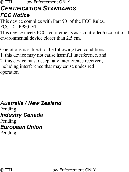             © TTI         Law Enforcement ONLY CERTIFICATION STANDARDS FCC Notice This device complies with Part 90  of the FCC Rules. FCCID: IP9801VI This device meets FCC requirements as a controlled/occupational environmental device closer than 2.5 cm.  Operations is subject to the following two conditions: 1. this device may not cause harmful interference, and 2. this device must accept any interference received, including interference that may cause undesired operation     Australia / New Zealand Pending Industry Canada Pending European Union Pending       © TTI                            Law Enforcement ONLY                       