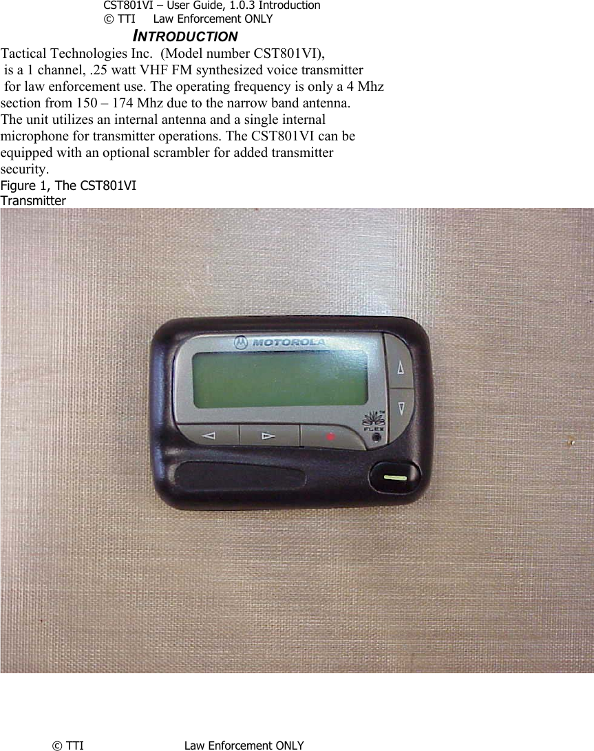        CST801VI – User Guide, 1.0.3 Introduction © TTI     Law Enforcement ONLY       INTRODUCTION Tactical Technologies Inc.  (Model number CST801VI),  is a 1 channel, .25 watt VHF FM synthesized voice transmitter  for law enforcement use. The operating frequency is only a 4 Mhz  section from 150 – 174 Mhz due to the narrow band antenna. The unit utilizes an internal antenna and a single internal microphone for transmitter operations. The CST801VI can be  equipped with an optional scrambler for added transmitter security.  Figure 1, The CST801VI  Transmitter     © TTI                            Law Enforcement ONLY     